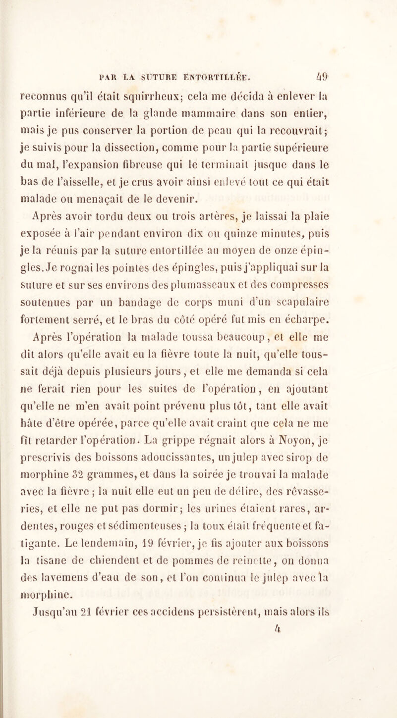 reconiius qu’il etait squiniieiix; cela me clecida a enlever la pariie inferieure de la glande mamniaire dans son enlier, mais je pus conserver la portion de peau qui la recouvrait; je suivis pour la dissection, comme pour la partie superieure du mal, I’expansioii fibreuse qui le terminaii jusque dans le bas de I’aisselle, et je crus avoir ainsi onleve lout ce qui etait nialade ou menagait de le devenir. Apres avoir tordu deux ou trois arleres, je laissai la plaie exposee a fair pendant environ dix ou quinze minutes, puis je la reunis par la suture entorlillee au moyen de onze epin- gles. Je rognai les pointes des epingles, puis j’appliquai sur la suture et sur ses environs des plumasscaiix et des compresses soutenues par un bandage de corps muni d’lin scapulaire fortement serre, et le bras du cote opere fut mis en echarpe. Apres I’operation la malade loussa beaucoup, et elle me dit alors qu’elle avait eu la fievre loule la nuit, qu’elle tous- sait deja depuis plusieurs jours , et elle me demanda si cela ne ferait rien pour les suites de roperalion, en ajoutanl qu’elle ne m’en avait point prevenu plus tot, tant elle avait hate d’etre operee, parce qu’elle avait craint que cela ne me fit retarder I’operaiion. La grippe regnait alors a Noyon, je prcscrivis des boissons adoucissantes, un julep avec sirop de morphine 32 grammes, et dans la soiree je trouvai la malade avec la fievre ; la nuit elle eut un pen de delire, des revasse- ries, et elle ne put pas dormir; les urines eiaient rares, ar- dentes, rouges et sedimenteiises ; la toux eiaii frequente et fa- tigante. Le lendemain, 19 fevrier, je lis ajoutcr aux boissons la tisane de chiendent et de pommes de reinctte, on donna des lavemens d’eau de son, et I’on coniinua le julep avec la morphine. Jusqu’au 21 fevrier ces accidens persistereni, mais alors ils k