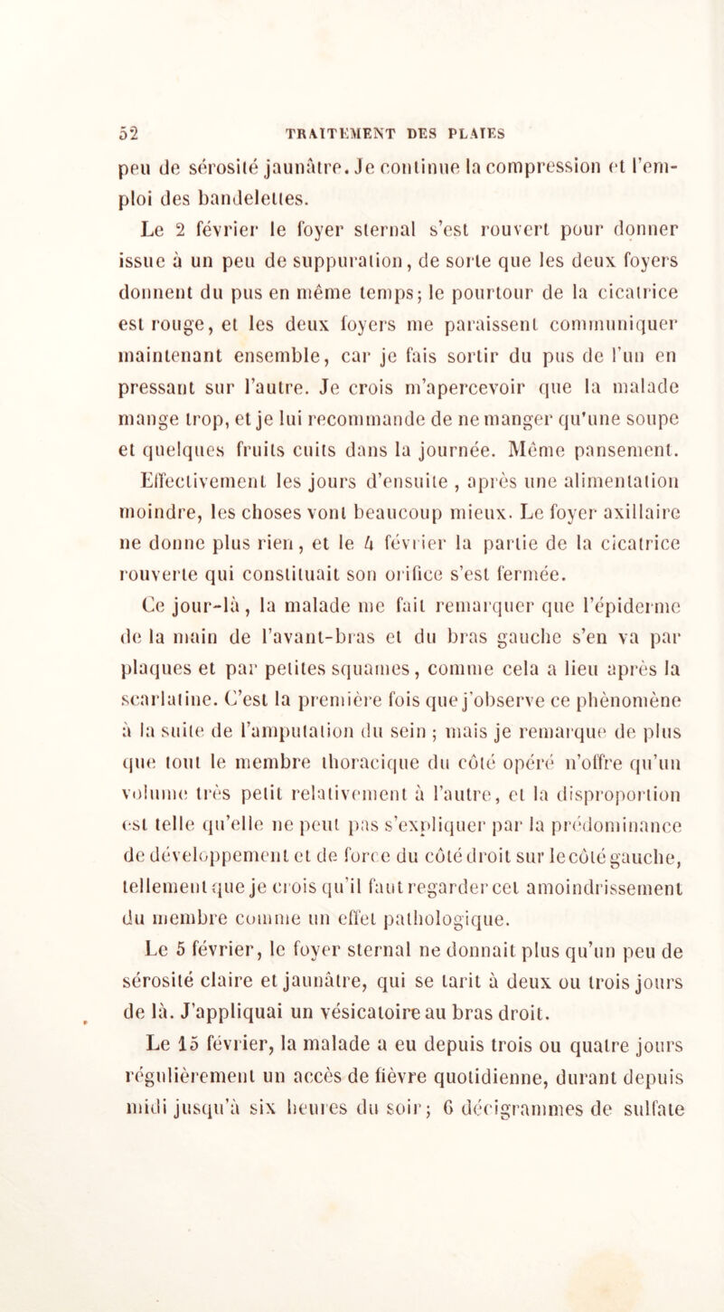 pen (Je serosile jauiiaire. Je coiilimie la compression et I’eni- ploi des bandeleiies. Le 2 fevrier le foyer sternal s’est rouveri pour donner issue a un pen de suppuraiion, de soi le que les deux foyers donnent du pus en nieme temps; le pourlour de la cicati ice esi rouge, et les deux foyers me paraissenl cominuniquer inaiiitenant ensemble, cai* je fais sorlir dii pus de run en pressant sur I’aulre. Je crois m’apercevoir que la malade mange irop, et je lui recommande de ne manger qu’une soupe et quelquGs fruits cuits dans la journee. Memo pansement. ElTeclivemeiit les jours d’ensuile , apres une alimentation rnoindre, les choses vonl beaucoup mieux. Le foyer axillaire ne donne plus rien, et le h fevrier la partie de la cicatrice rouverte qui constituait son orifice s’esl fermee. Ce jour-la, la malade me fail remarquer que repidermc de la main de ravant-bras el du bras gauche s’en va par plaques et par petiles squames, comme cela a lieu apres la searlaiine. C’est la piemiere fois que j’observe ce phenomene a la suite de I’amtmtaiion du sein ; mais je remai’qiu' de plus (jiui tout le membre thoracique du cote opere n’offre qu’un volume tres petit relativemenl a fautre, el la disproportion esl telle qu’elle ne pent pas s’expliquer par la predominance de developpement et de force du cote droit sur le cole gauche, lellemenique je crois qu’il fautregardercei amoindrissemenl du membre comme un efi'et palhologique. Lc 5 fevrier, le foyer sternal ne donnait plus qu’un pen de serosile claire et jaunatre, qui se larit a deux ou irois jours de la. J’appliquai un vesicaioireau bras droit. Le 15 fevrier, la malade a eu depuis trois ou quaire jours regulierement un acces de fievre quolidienne, duranl depuis midi jusqu’a six hemes du soir; 6 decigrammes de sulfate
