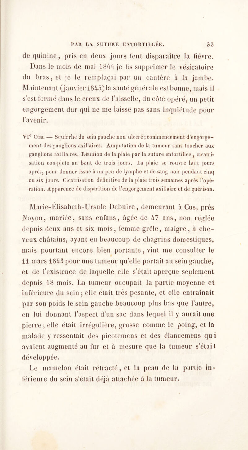 de quinine, pris en deux jours font disparailre la lievre. Dans le niois de niai 184^1 jc fis supprimer le vesicatoire du bras, el je le reinpkn^ai par un cauterc a la jainbe. Mainlenanl (Janvier 18/i5) la sanle geneiade esl bonne, inais il s’est forme dans le creux de I’aisselle, du cote opere, un petit engorgement dur qui ne me laisse pas sans inquietude pour Tavenir. Yl® Obs. — Squiri he du sein gauche non ulcere; commencement d’cngorge- ment des ganglions axillaires. Amputation de la tumeur sans toucher aux ganglions axillaires. Reunion de la plaie par la suture entortillee, cicatri- sation complete an bout de trois jours. La plaie se rouvre huit jours apres, pour donuer issue a un pen de lymphe el de sang noir pendant cinq ou six jours. Cicatrisation definitive de la plaie trois semaines apres ro|)e* ration. Apparcnce de disparition de I’engorgement axillaire et de guerisou. Marie-Elisabclh-Ursule Debuire, demcurant a Cus, pres ]\oyon, mariee, sans enfans, agee de ^7 ans, non regice dcpuis deux ans el six mois, femme grele, maigre, a che- vettx chaiains, ayant eu beaucoup de chagrins domesliques, inais pouiTant encore bien poriante, vinl me consulter le n mars 18^3 pour une tumeur qu’elle poriail au sein gauche, et de I’exislence de laquelle elle s’etait aper^ue settlement depuis 18 mois. La tumeur occupait la parlie inoyenne et inferieure du sein ; elle elaii Ires pesante, et elle enlrainair. par son poids le sein gauche beaucoup plus bas que I’anlre, cn lui donnanl I’aspect d’un sac dans lequel il y aurail une pierre; elle etait irreguliere, grosse comme le poing, el la malade y resseniait des picolemens et des elancemens qu i avaient augmenle au fur et a mesure que la tumeur s’etait developpee. Le mamelon etait relracte, cl la peau de la parlie iii- ferieure du sein s’elail deja allachee a la tumeur.