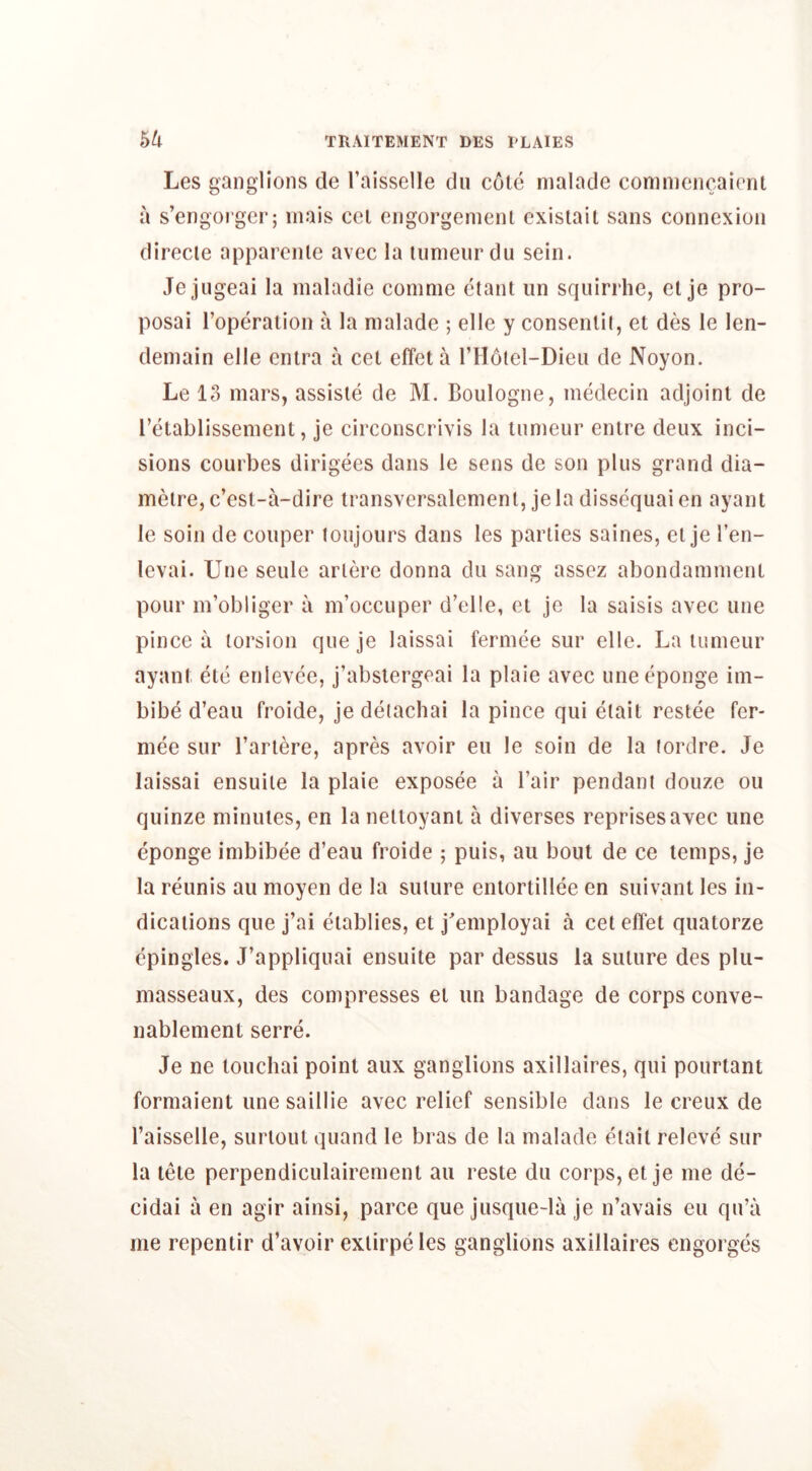 Les ganglions de I’aisselle du cole nialade coninicncaient a s’engorger; inais cel engorgemenl existail sans connexion direcle apparcnle avee la lunieiirdu sein. Jejugeai la maladie comme ctant un squirrhe, el je pro- posal I’operaiion a la nialade ; elle y consenlil, el des le len- deniain elle enlra a cel effeta I’llolel-Dieii de Noyon. Le 13 mars, assisle de M. Boulogne, medecin adjoint de retablissement, je circonscrivis la inmeur entre deux inci- sions courbes dirigees dans le sens de son plus grand dia- melre, e’est-a-dire iransversalenienl, je la dissequai en ayant le soil! de couper loujours dans les parties saines, el je I’en- levai. Une seule arlere donna du sang assez abondammenl pour m’obliger a m’occuper d’elle, el je la saisis avec une pince a torsion que je laissai fermce sur elle. La lunieur ayant etc enlevce, j’abslergeai la plaie avec uneeponge im- bibe d’eau froide, je deiachai la pince qui elait reside fer- mee sur I’arlere, apres avoir eu le soin de la (ordre. Je laissai ensuile la plaie exposee a Fair pendant douze ou quinze minules, en la nelloyanl a diverses reprises avec une eponge imbibee d’eau froide ; puis, au bout de ce temps, je la reunis au moyen de la suture enlortillee en suivant les in- dications que j’ai eiablies, el j^employai a cel effet quatorze epingles. J’appliquai ensuile par dessus la suture des plii- masseaux, des compresses el un bandage de corps conve- nablement serre. Je ne louchai point aux ganglions axillaires, qui pourtant formaient une saillie avec relief sensible dans le creux de I’aisselle, surloul quand le bras de la malade elait releve sur la tele perpendiculairemenl au reste du corps, el je me de- cidai a en agir ainsi, parce que jusque-la je n’avais eu qu’a me repentir d’avoir exlirpeles ganglions axillaires engorges