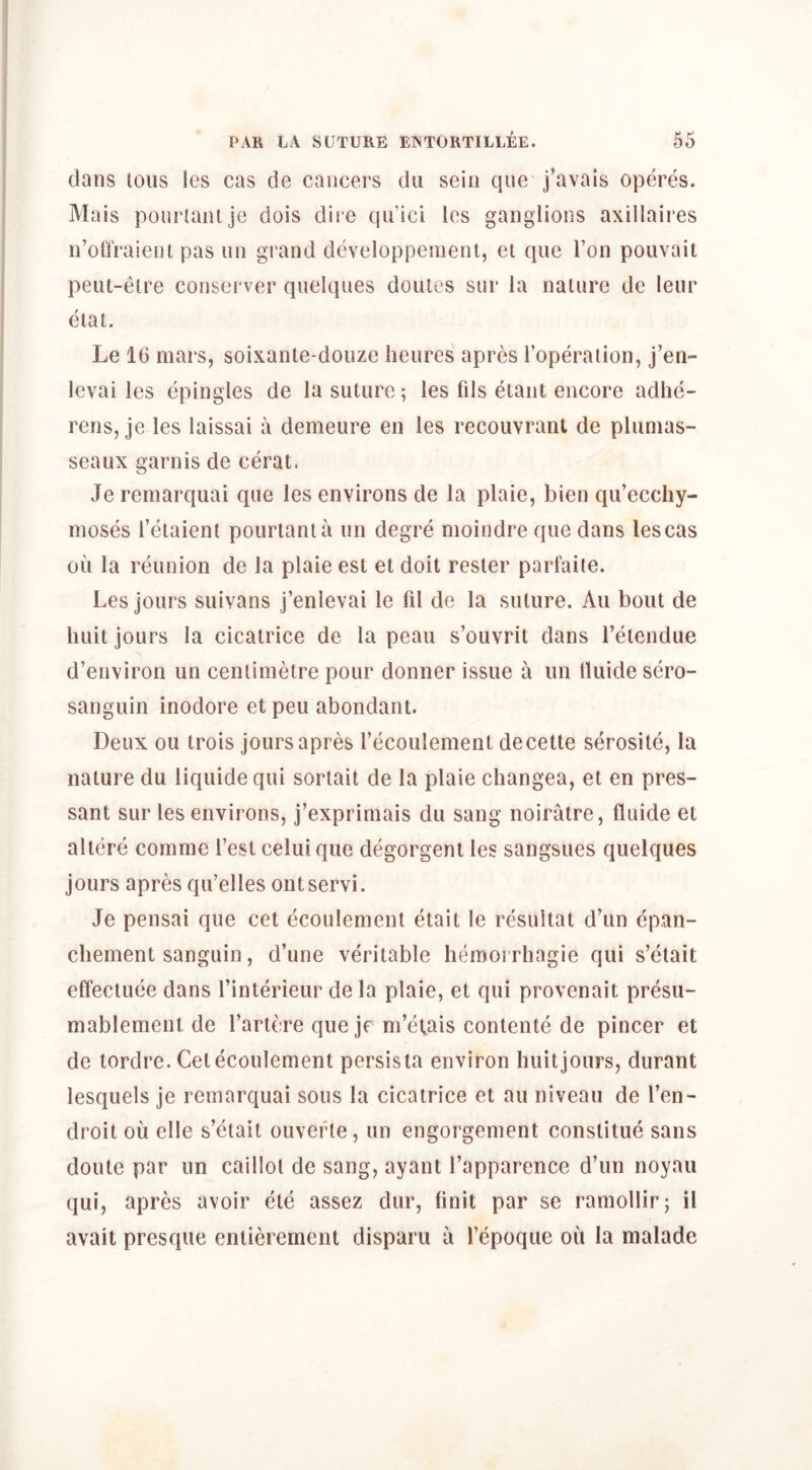 dans tons les cas de cancers dii sein que j’avais opcires. Mais pour(anlje dois dire quici les ganglions axillaires n’olTraieiit pas un grand developpemeni, el que Ton poiivait peiu-elre consei ver quelques doules sur la nature de leur eial. Le 16 mars, soixanle-douze lieures apres I’operalion, j’en- levai les cpingles de la suture; les fds eiant encore adhe- rens, je les laissai a demeure en les recouvrant de plunias- seaux garnis de cerat. Je reniarquai que les environs de la plaie, bien qu’ecchy- inoses I’etaienl pourtania un degre moindre que dans lescas oil la reunion de la plaie est et doit resler parfaite. Les jours suivans j’enlevai le fd de la suture. An bout de liuit jours la cicatrice de la peau s’ouvrit dans I’etendue d’environ un centimetre pour donner issue a un tluide sero- sanguin inodore et pen abundant. Deux ou trois jours apres recoulement decette serosite, la nature du liquidequi sorlait de la plaie changea, et en pres- sant sur les environs, j’exprimais du sang noiratre, fluide et altere commc Test celui que degorgent les sangsues quelques jours apres qu’elles ontservi. Je pensai que cet ecoulement etait le resultat d’un epan- cliement sanguin, d’une veritable hemoi rliagie qui s’clait elfeclLiee dans I’interieur de la plaie, et qui provenait presu- mablement de I’artere que je m’etais contente de pincer et de tordre. Cet ecoulement persista environ huitjours, durant lesquels je remarquai sous la cicatrice et au niveau de I’en- droit ou elle s’elait ouverle, un engorgement constitue sans doute par un caillol de sang, ayant I’apparence d’un noyau qui, apres avoir ete assez dur, linit par se ramollir; il avait presqiie entierement disparii a Tepoque oil la malade