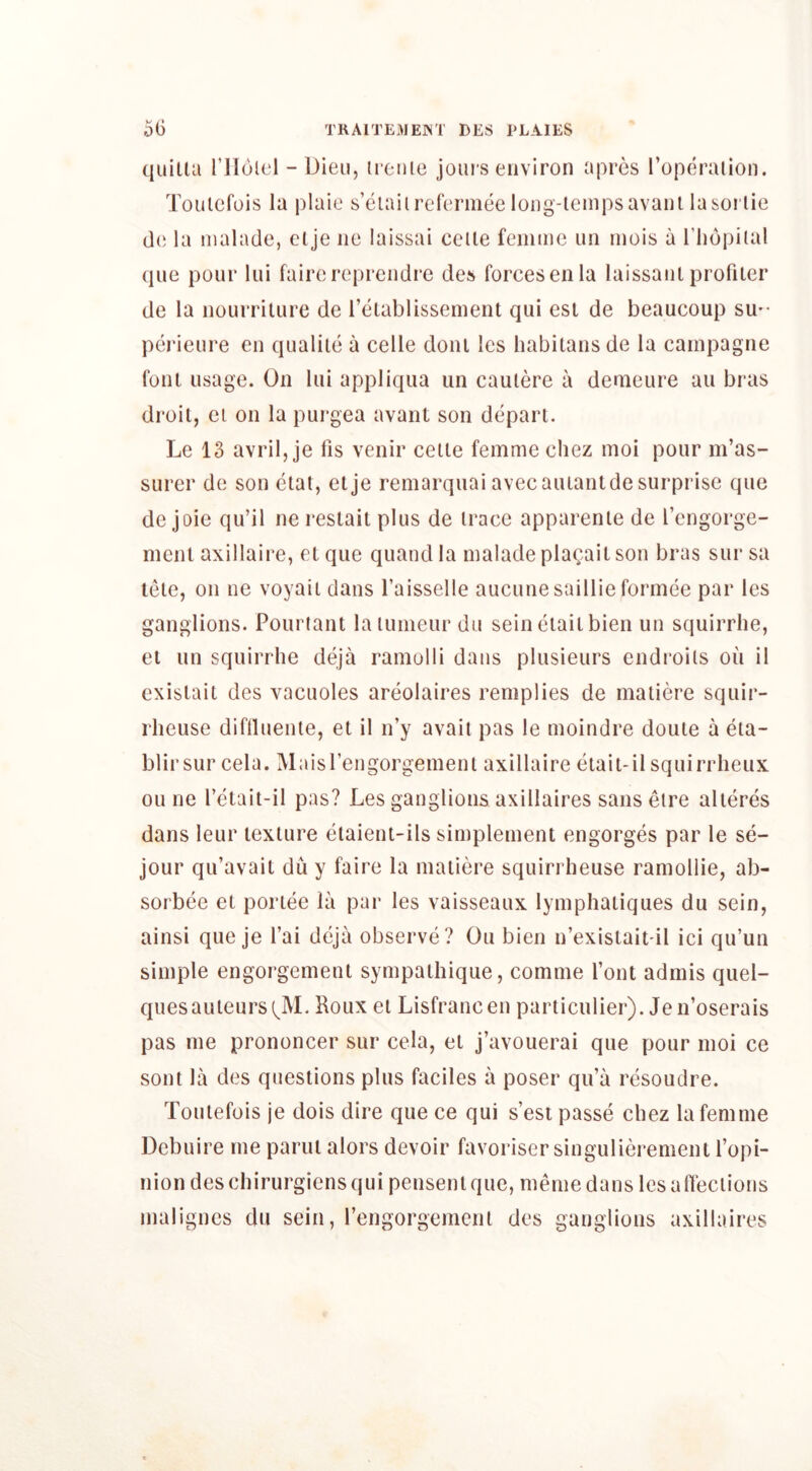 quitla rilolel - Dieii, iicnie join s environ apres ropdraiion. Tonlcfois la plaie s’eialirefermee iong-lempsavanl lasoi lie do la nialade, clje no laissai celle femme nn rnois a I’liopilal qiie ponr lui faire reprcndre des forces en la laissanl profiler de la nourrilnre de relablissement qui esi de beaucoup su-- perienre en qualile a celle doni les habilansde la cainpagne font usage. On lui appliqua un caulere a demeure an bras droit, el on la purgea avant son depart. Le 13 avril, je fis venir celle femme cliez moi pour m’as- surer de son ctat, etje remarquai avecaiuanldesurprise que de joie qu’il ne restait plus de trace apparenle de I’engorge- ment axillaire, el que quand la malade plagail son bras sur sa lete, on ne voyaii dans I’aisselle aucunesaillieformee par les ganglions. Pouriant laiumeur du seineiailbien un squirrhe, el un squirrhe deja ramolli dans plusieurs endroils on il exislait des vacuoles areolaires remplies de maiiere squir- rheuse diflluenle, el il n’y avail pas le moindre doute a eta- blirsur cela. Maisrengorgement axillaire etait-il squirrlieux oil ne I’etait-il pas? Les ganglions axillaires sansetre alieres dans leur texture elaient-ils simplement engorges par le se- jour qu’avait du y faire la maiiere squirrheuse ramollie, ab- sorbee el poriee la par les vaisseaux lymphatiques du sein, ainsi que je I’ai deja observe ? Ou bien n’existait-il ici qu’un simple engorgement sympaihique, comme font admis quel- quesauteurs(^M. Roux el Lisfrancen pariiculier). Jen’oserais pas me prononcer sur cela, et j’avouerai que pour moi ce sont la des questions plus faciles a poser qu’a resoudre. Toulefois je dois dire que ce qui s’esi passe chez la femme Dcbuire me parui alors devoir favoriser singulierement fopi- niondeschirurgiensquipensenlque, memedans lesalTeciions malignes du sein, I’engorgemenl des ganglions axillaires