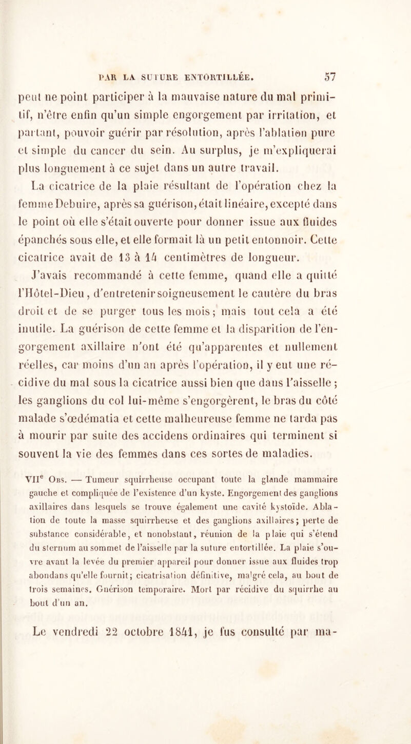 peul ne point pai liciper a la mauvaise nature du nial prinii- tif, n’eire enfin qu’un simple engorgement par irritation, et pai tant, pouvoir guerir par resolution, apres Tablation pure et simple du cancer du sein. Au surplus, je m’expliquerai plus longuement a ce sujel dansun autre travail. La cicatrice de la plaie resultant de I’operation chez la femmeDebuire, apressa gTierison,etaitlineaire,excepte dans le point ou elle s’etait ouverte pour donner issue aux fluides cpanches sous elle, et elle formait la un petit entonnoir. Cette cicatrice avait de 13 a ih centimetres de longueur. J’avais recommande a cette femme, quand elle a qiiiite THotel-Dieu, d'entretenirsoigneusement le cautere du bras droit et de se piirger touslesmois; mais tout cela a etc inutile. La guerison de cette femme et la disparition de I’en- gorgement axillaire n'ont ete qu’apparentes et nullement reelles, car moins d’un an apres Toperation, il y eut une re- cidive du mal sous la cicatrice aussi bien que dans Laisselle ; les ganglions du col lui-meme s’engorgerent, le bras du cote malade s’oedematia et cette mallieureuse femme ne tarda pas a niourir par suite des accidens ordinaires qui terminent si souvent la vie des femmes dans ces sortes de maladies. VII® Obs. — Tumeur squirrheuse occupant toute la gUnde mammaire gauche et compliquee de I’existence d’un kyste. Engorgement des ganglions axillaires dans lesquels se Irouve egalement une cavile kysloide. Abla- tion de toute la masse squirrheuse et des ganglions axillaires; perte de substance considerable, et nonobslant, reunion de la plaie qui s’elend du sternum au sommet de I’aisselie par la suture entortillee. La plaie s’ou- vre avant la levee du premier aj)pareil pour donner issue aux fluides trop aboudans qu’elle fournit; cicatrisation definitive, ma'gre cela, au bout de trois semaines. Guerison temporaire. Mori par recidive du squirrhe au bout d’un an. Le vendredi 22 octobre 18/tl, jc fits consultc par ina-