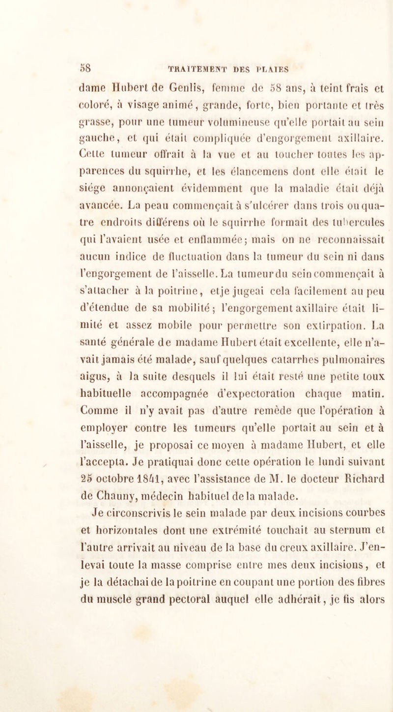 dame Hubert de Genlis, femme de 58 ans, a leinl frais et eolore, a visage anime, grande, forte, bien portaule et ires grasse, pour une tumeur volumineuse qu’elle portailau sein gauche, et qui eiaii coinpliquee d’engorgcmcnt axillaire. Cette tumeur otfrail a la vue et au toucher loules les ap- parences du squirrhe, et les elancemens dont elle ciait le siege annonvaient evidemment que la maladie etail deja avancee. La peau commcn^.aita s'ulcerer dans trois ouqua- tre endroiis differens on Ic squirrhe formait des lubercules qui Tavaicnt usee et ennammec; mais on ne reconnaissait aucnn indice de nuctuaiion dans la tumeur du sein ni dans I’engorgement de I’aisselle.La tumeur du sein comnien^ait a s’atiacher alapoitrine, etje jugeai cela facilement au pcu d’etendue de sa mobilite; I’engorgement axillaire elait li- miie et assez mobile pour pcrmellre son exlirpalion. La same generale de madame Hubert elait excellenle, elle n’a- vait jamais ete malade, saufquelques caiarrhes pulmonaires aigiis, a la suite desquels il lui etait resie une petite loux habituelle accompagnee d’expectoraiion chaque matin. Com me il n’y avail pas d’autre remede que I’operation a employer centre les lumeurs qu’elle porlait au sein et a I’aisselle, je proposal ce moyen a madame Hubert, et elle I’accepia. Je pratiquai done celte operation le lundi suivant 25 octobre 18^1, avec I’assisiance de M. le docleiir Richard de Chauny, medecin habiluel dela malade. Je circonscrivis le sein malade par deux incisions courbes et liorizontales dont une exlremite touchait au sternum et Tautre arrivait au niveau de la base du creux axillaire. J’en- levai toute la masse comprise enlre ines deux incisions, et je la deiachai de lapoilrine en coupant une portion des fd3res du muscle grand pectoral auquel elle adherait, je lis alors