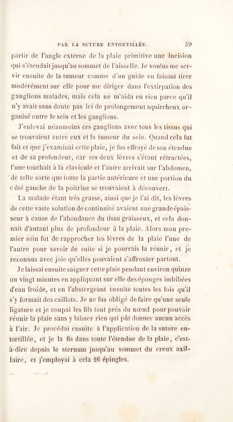 parlir cle I’angle exlerne de la plaie primitive line incision qiii s’diendail jusqu’an sominet de I’aisselle. .le voulus me ser- vii* ensuite de la lumeur comme d'lin guide eii faisanl lirer moderenienl sur elle pour me diriger dans rexiirpalion des ganglions malades, mais cela ne m’aida en rien parce qu’il n’y avail sans dome pas ici de prolongemeiU squirrheux or- ganise entre le sein et les ganglions. J’enlevai neanmoins ces ganglions avec tons les lissus qiii se irouvaient enire eiix el la lumeur du sein. Quandcela fui fail el que j’examinai celle plaie, je fus eflraye deson eleiidue el de sa profondeur, car ses deux levres s’cianl relraclees, I’line louchail a la clavicule el I’aulre ari ivaii sur rabdomen, de lelle sorle quelouie la pariie anlerieure ei unc portion du cole gauche de la poitriiie se irouvaienl a decouverl. La malade elanl ires grasse, ainsi que je I’ai dil, les levres de celle vaste solulion deconlinuiie avaienl unegrandeepais- seur a cause de I’abondance du tissu graisseux, et cela don- nail d’aulanl plus de profondeur a la plaie. Alors nion pre- mier soin fut de rapprocher les levres de la plaie I’une de I’aulre pour savoir de suite si je pourrais la reunir, et je reconnus avec joie qu’elles pouvaient s’affronter partout. Jelaissai ensuite saigner ceite plaie pendant environ quinze ou vingt minutes en appliquanl sur elle deseponges imbibees d’eau froide, et en I’abslergeanl ensuite loutes les fois qu’il s’y formait descaillols. Je ne fus oblige defaire qu’une seule ligature el je coupai les fds lout pres du noeud pourpouvoir reunir la plaie sans y laisser rien qui put donner aucun acccs a Lair. Je procedai ensuite a I’applicaiion de la suture en- loriillee, et je la fis dans louie I’etendue de la plaie, c’est- a-dirc depuis le sternum jusqu’au sommel du creux axil- laire, et j’employai a cela 26 epingles.