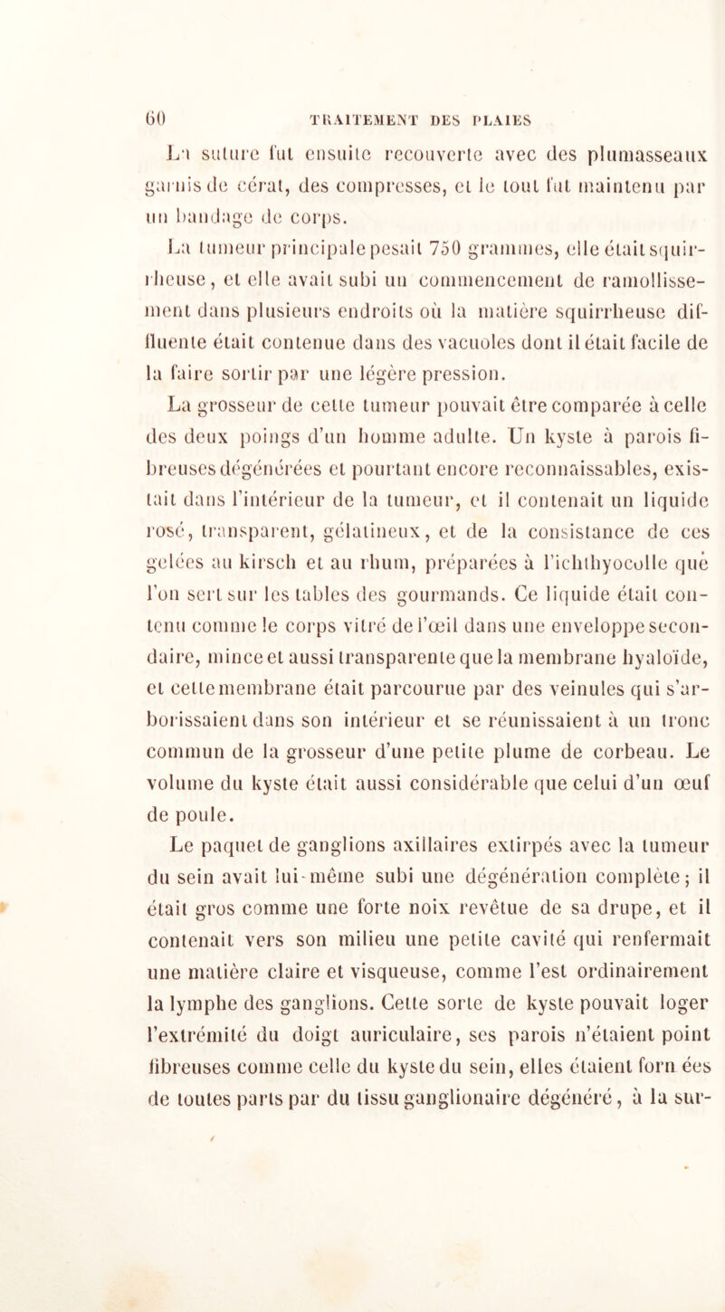 suUirc iul eiisuilc reconvene avec des phimasseaiix gai'iiisdc cerat, des compresses, cl le loul I’uL mainlenii par im bandage de corps. La luDieur principale pesail 750 grammes, elle eiaiisfjiiir- rlieuse, el elle avail siibi uii commeiicemeiil do ramollisse- menl dans plusieiii*s endroils on la maiiere sqLurrheuse dif- nnenle elail conlenue dans des vacuoles doiil il elail facile de la faire soi'lir par une legere pression. La grosseur de ceiie lumenr pouvaii eire comparee acelle des deux poings d’nn homme adnlte. Un kysle a parois fi- breuscs degcnei'ees cl pourlanl encore reconnaissables, exis- laii dans I’inierieur de la lumeur, el il conlenail un liquidc rose, ii’anspareiil, gelaiineux, el de la consisiancc de ces gelees an kirsch el an rhum, preparees a richibyocolle que Ton serlsur les lables des gourmands. Ce liquide elail coii- icnu commele corps vilre del’oeil dans une enveloppesecon- daire, mince el aussi iransparenie que la membrane hyaloide, Cl cellemembrane eiail parcourue par des veinules qui s’ar- borissaieni dans son inlerieur el se reunissaienl a un none commun de la grosseur d’une peiiie plume de corbeau. Le volume du kysle elail aussi considerable que celui d’un oeuf de poule. Le paquei de ganglions axillaires exiirpes avec la lumeur du sein avail lui nieme subi une degeneralion compleie; il elail gros cornme une forle noix revelue de sa drupe, el il conlenail vers son milieu une pelile cavile qui renfermait une maiiere claire el visqueuse, cornme I’esl ordinairernenl la lymphe des ganglions. Celle sorie de kysle pouvaii loger rexlremile du doigi auriculaire, ses parois n’elaienl point libreuses cornme celle du kysle du sein, elles eiaienl forn ees de lollies paris par du lissu ganglionaire degeiiere, a la sur-