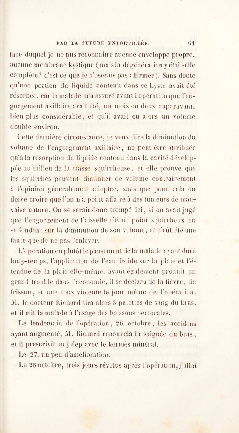 face dnquel je ne pus rcconnaiirc aucmic enveloppe propre, aucune membrane kyslique (maisla degtumraiion y eiail-elle complete? c’est ce que je n’oserais pas aOirmer). Sans doule qu’une portion du liquide contenu dans ce kysle avail etc resorbee, car la rnalade m’a assure avant roperaiion que I’en- gorgement axillaire avail etc, un mois ou deux auparavaut, bieii plus considerable, el qu’il avail eu alors uii volume double environ. Cette deriiiere circonstaiice, je veux dire la diminution du volume de rengorgement axillaire, ne pent eti'e atiribuee qu’a la resorption du liquide conlenu dans la cavite d(h’elop- pee ail milieu de la masse squiri’heuse, el elle prouve que les squirrhes pcuvent diniinuer de volume coutraii’ement a Topinion generalenieni adoptee, sans que pour cela on doive croire que Ton n’a point affaire a des tumeurs de mau- vaise nature. On se serail done irompe ici, si on avail juge (]ue rengorgement de I’aisselle n’eiail point squirrlieux eu se fondant sur la diminution de son volume, el c’eul eie une faille quede ne pas I’enlever. L’operalion ou pluiotle panscmcnl de la rnalade ayant dure long-temps, Tapplicaiion de I’eau froide sur la plaie el le- tendue de la plaie elle-meme, ayant egaleineiU produit un grand trouble dans reconoinie, il se deciara de la Qevre, du fi*isson, et une loux violenle le jour memo de roperaiion. M. le docteur Richard lira alors 3 palettes de sang du bras, el il mit la rnalade a I’usage des boissons peciorales. Le lendemain de I’operalion, 2G oclobre, les accidens ayant augmenuq M. Richard renouvela la saiguec du bi as, el il prescrivil un julep avec le kermes mineral. Le 27, un peu d’amelioraiion.