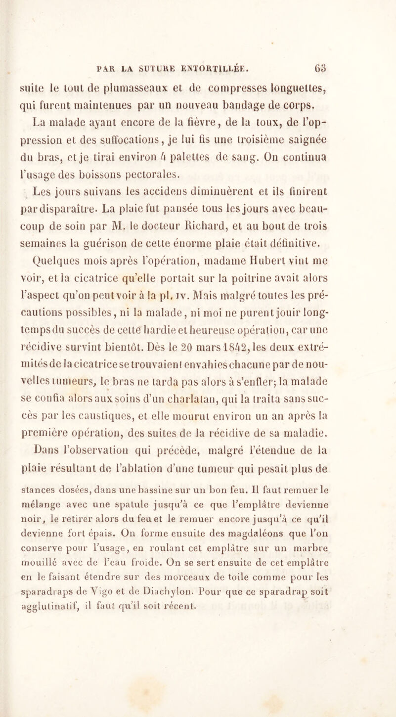 suite le tuiil tie pliimasseaux el tie compresses longuelles, qui fureiU niainienues par un nouveau bandage de corps. La malade ayant encore de la lievre, de la loux, de Top- pression et des sufiocalious, je lui fis une iroisieme saignee dll bras, et je lirai environ lx palettes de sang. On conlinua I’usage des boissous pectorales. Les jours suivans les accidens diniinuerent et ils finirenl pardisparaitre. La plaiefut pansee lous les jours avec beau- coup de soin par M. le docteur Richard, et au bout de trois semaines la guerison de cetie enorme plaie etait definitive. Quelques mois apres I’operalion, madaine Hubert vint me voir, et la cicatrice qu’elle porlait sur la poilrine avail alors faspect qu’on pent voir a la pL iv. Mais malgre toutes les pre- cautions possibles, ni la malade, ni moi ne purent jouir long- temps du succes de ceite bardieetlieureuse operation, canine recidive survint bientot. Des le 20 mars 1842, les deux extre- mitesde la cicatrice se trouvaien! envahies cliacune par de nou- velles lumeurs^ le bras ne tarda pas alors a s’enfler; la malade se confia alors auxsoins d’un charlatan, qui la traita sans suc- ces par les caustiques, et elle moiirui environ un an apres la premiere operation, des suites de la recidive de sa maladie. Dans fobservation qui precede, malgre fetendue de la plaie resultant de fablaiion d’une tuineur qui pesait plus de stances dosees, dans une bassine sur un bon feu. II faut remuer le melange avec une spalule jiisqu^a ce que Teinplatre devienne noir, le retirer alors dufeuet le remuer encore jusqu'a ce qu'il devienne fori epais. On forme ensuite des magdaleons que Ton conserve pour Tusage, en roulant cet emplatre sur un marbre jnouille avec de I’eau froide. On se sert ensuite de cet emplatre en le faisanl etendre sur des morceaux de toile comme pour les sparadraps de Vigo et de Diachylon. Pour que ce sparadrap soil agglutinalif, il faut qu’il soil recent.