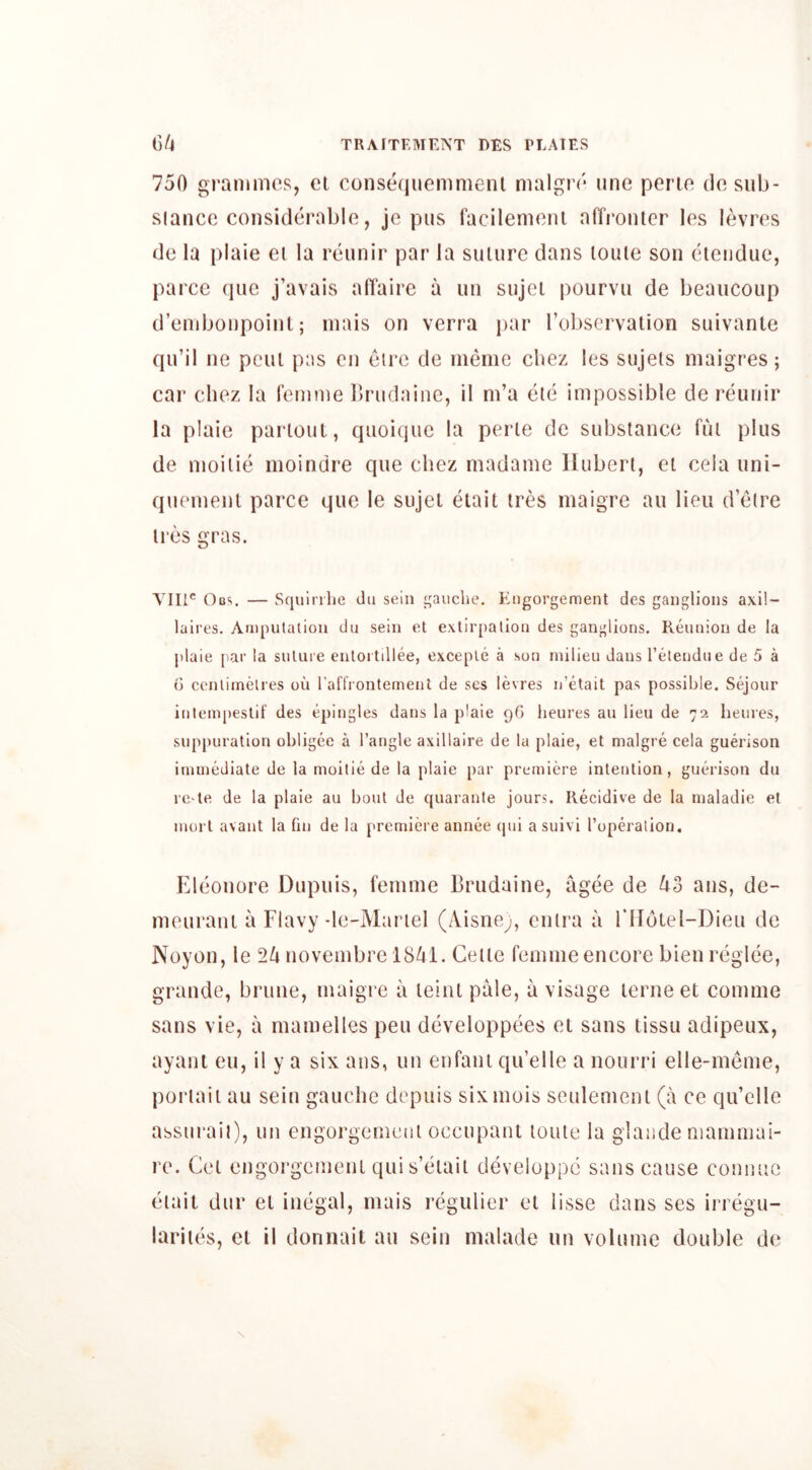 750 grammes, el conseciuemmenl malgre une perie do sub- slancc considerable, jc pus facilemeni alTronler les levres de la plaie el la reiinir par la siiiure dans loule son eieiidue, parce (pie j’avais alTaire a un sujei pourvii de beaucoup d’embonpoint; mais on verra par robscrvalion suivante qu’il ne pcul pas en eire de meme cbez les sujels maigres; car cliez la femme brudaine, il m’a ele impossible de reunir la plaie parloul, qiioique la perie de substance fui plus de moilie moindre que chez madame liubert, el ceia uni- quemenl parce que le sujei etail ires maigre au lieu d’etre ires gras. Till® Ocs. — Squirilie du sein i^aiiche. Engorgement des ganglions axil- laires. Amputation du sein et exlir[)ation des ganglions. Reunion de la plaie par la suture enloitillee, exceple a son milieu dans I’eteudue de 5 a d centimetres ou raflVontemeul de scs levres n’etait pas possible. Sejour intempestif des epingles dans la plaie pG lieures au lieu de 72 heures, suppuration obligee a Tangle axillaire de la plaie, et maigre cela guerison immediate de la moitie de la plaie par premiere intention, guerison du re-te de la plaie au bout de quarante jours. Recidive de la maladie et mort avant la fin de la premiere annee (pii a suivi Toperalion. Eleonore Dupuis, femme Brudaine, ugee de ^3 ans, de- meuraui a Flavy-le-Mariel (Aisne;, ciilra a rilolel-Dieu de Noyon, le 2^ novembre 18/^1. Celle femme encore bien reglce, grande, brune, maigre a leiiil pale, a visage lerne et comme sans vie, a mamelles pen developpees el sans tissu adipeux, ayant eu, il y a six ans, un enfani qu’elle a nourri elle-meme, porlail au sein gauche depuis sixmois seulemenl (a ce qu’elle assuraii), un engorgemeni occupant loule la glande mamniai- re. Cel engorgemeni qui s’eiait developpc sans cause connuc eiail dur el illegal, mais regulier el lisse dans ses iriegu- lariies, el il donnait au sein malade un volume double de