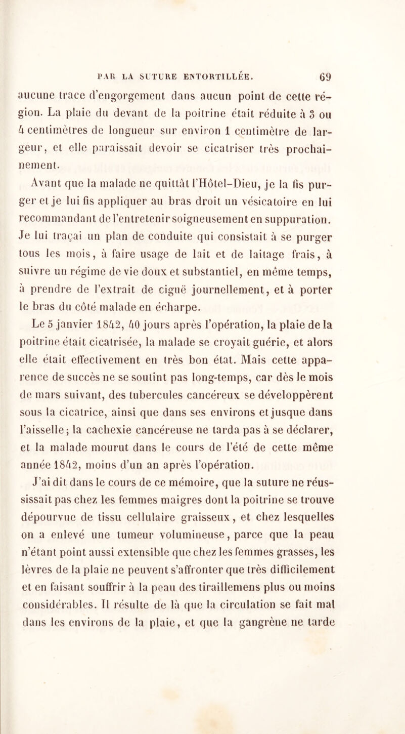 aucune trace (rengorgement dans aucun point de cette re- gion. La plaie dii devant de la poilrine etait rediiite a 3 ou 4 centimetres de longueur sur environ 1 centimetre de lar- geur, et elle paraissait devoir se cicairiser tres prochai- nement. Avant que la malade ne quittat THotel-Dieu, je la fis pur- ger et je luifis appliquer au bras droit un vesicatoire en lui recommandant de I’enlretenir soigneusementen suppuration. Je lui tragai un plan de conduite qui consistail a se pnrger tons les mois, a faire usage de lait et de laitage frais, a suivre un regime de vie doux et substantiel, en meme temps, a prendre de Textrait de eigne journellement, eta porter le bras du cote malade en echarpe. Le 5 janvier 18Zi2, 40 jours apres I’operation, la plaie de la poltrine etait cicatrisee, la malade se croyait guerie, et alors elle etait elfectivement en tres bon etat. Mais cette appa- rence de succes ne se soutint pas long-temps, car des le mois de mars suivant, des tubercules cancereux se de^velopperent sous la cicatrice, ainsi que dans ses environs et jusque dans I’aisselle; la cachexie cancereuse ne tarda pas a se declarer, et la malade mourut dans le cours de I’ete de cette meme annee 1842, moins d’un an apres I’operation. J’ai dit dans le cours de ce memoire, que la suture ne reus- sissait pas chez les femmes maigres dont la poitrine se trouve depourvuc de tissii cellulaire graisseux, et chez lesquelles on a enleve une tumeur volumineuse, parce que la peau n’etant point aussi extensible que chez les femmes grasses, les levres de la plaie ne peuvent s’affronter que tres dilTicilement et en faisant souffrir a la peau des liraillemens plus ou moins considerables. II resulte de la que la circulation se fait mal dans les environs de la plaie, el que la gangrene ne tarde