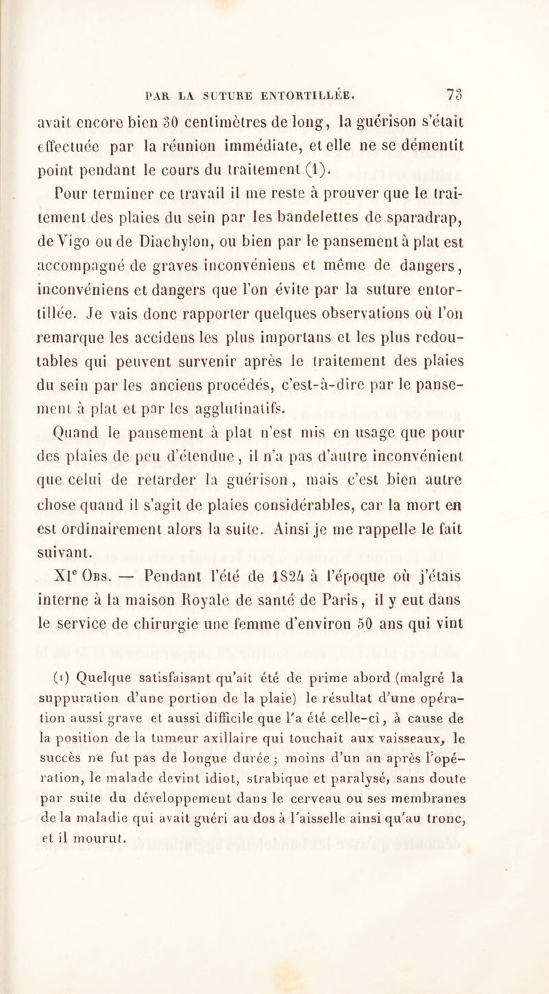 avail encore bien 30 centimetres de long, la guerison s’etait effeciuee par la reunion immediate, etelle ne se demenlit point pendant le cours du iraitement (1). Pour terminer ce travail il me reste a prouver que le trai- lement des plaies dii sein par les bandelettes de sparadrap, de Vigo ou de Diachylon, on bien par le pansemenl a plat est accompagne de graves inconveniens et meme de dangers, inconveniens et dangers que Ton evite par la suture entor- tillee. Je vais done rapporter quelques observations oil Ton remarque les accidens les plus imporlans et les plus redou- lables qui peiivent survenir apres le traitement des plaies du sein par les anciens precedes, c’esl-a-dire par le panse- ment a plat el par les aggluiinatifs. Quand le pansement a plat n’est mis en usage que pour des plaies de pen d’eiendue, il n’a pas d’aulre inconvenient que celui de retarder la guerison , mais e’est bien autre chose quand il s’agit de plaies considerables, car la mort en est ordinairement alors la suite. Ainsi je me rappelle le fait suivant. Xr Obs. — Pendant I’ete de 1824 a I’epoque ou j’etais interne a la maison Koyale de sanle de Paris, il y eut dans le service de chirurgie une femme d’environ 50 ans qui vint (i) Quelque satisfaisant qu’ait ete de prime abord (malgre la suppuration d’une portion de la plaie) le resultat d'une opera- tion aussi grave et aussi difficile que Pa ete celle-ci, a cause de la position de la tumeur axillaire qui touchait aux vaisseaux, le succes ne fut pas de longue duree ; moins d’un an apres Pope- ration, le malade devint idiot, strabique et paralyse, sans doute par suile du developpement dans le cerveau ou ses membranes de la maladie qui avait gueri an dos a Paisselle ainsi qu’au tronc, et il rnourut.