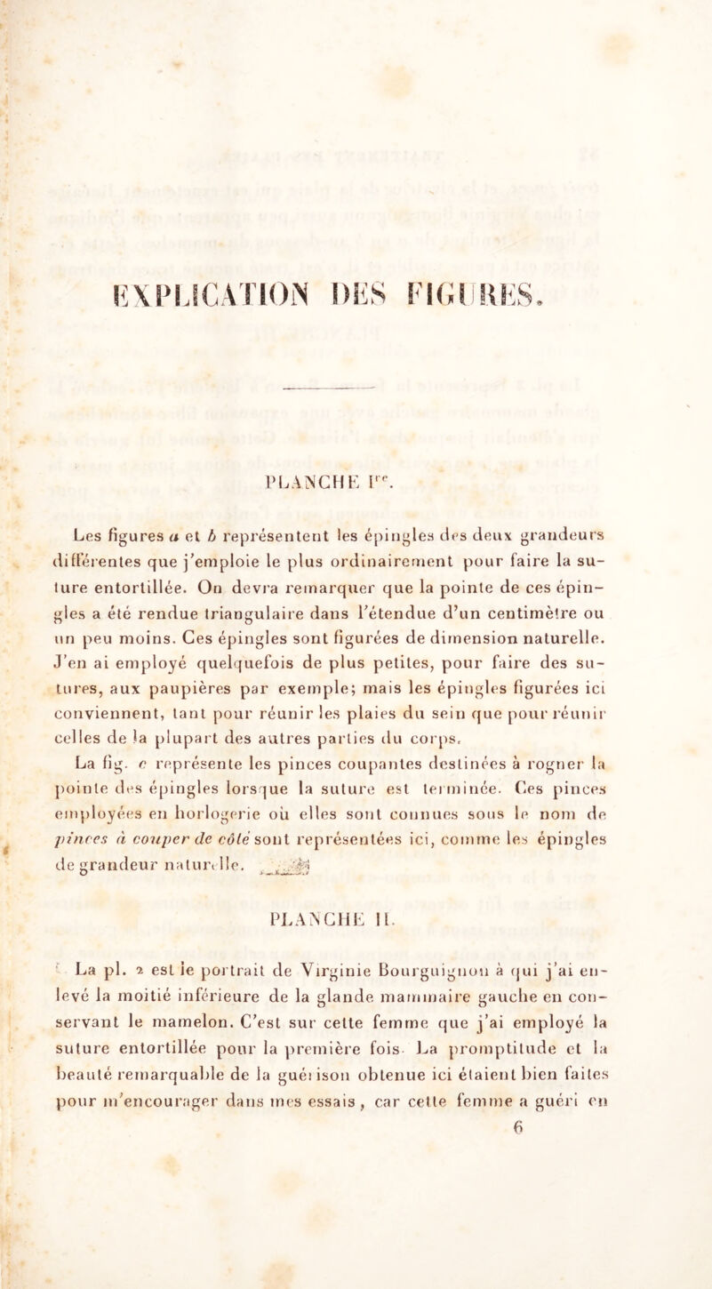 i:\PLICATION l)!iS LICI KKS. I’LANCHK I'. Les figures a el A represenlent les ^piiigles des deux grandeurs difleienles que j'emploie le plus ordinairernent pour faire la su- ture entorlillee. On devra reinarquer que la pointe de ces epin- gles a ele rendue triangulaire dans Tetendue d’un centimetre ou iin peu moins. Ces epingles sont figurees de dimension naturelle. J’en ai employe quelquefois de plus petites, pour faire des su- tures, aux paupieres par exemple; mais les epingles figurees ici conviennent, lanl pour reunir les plaies du sein que pour l eunir celles de la plupart des aulres parlies du corps. La fig. 0 represenle les pinces coupanles deslinees a rogner la poinle des epingles lorsque la suture esl lermince. (les pinces employees en liorlogerie oil elles sonl connues sous le nom de pinces a couper dc eofe sont representees ici, comme les epingles de grandeur nature He. .. PLA^GHE 11. La pi. 1 esl ie portrait de Virginie Boujguignon a ijui j’ai en- leve la moitie inferieure de la glande maminaire gauche en con- servant le mamelon. C’est sur celte femme que j’ai employe ia suture entortillee pour la ])remiere fois La promptitude ct la beanie remarqualde de la guei ison oblenue ici elaienl bien failes pour in’encourager dans mes essais, car celte femme a guerl en 6