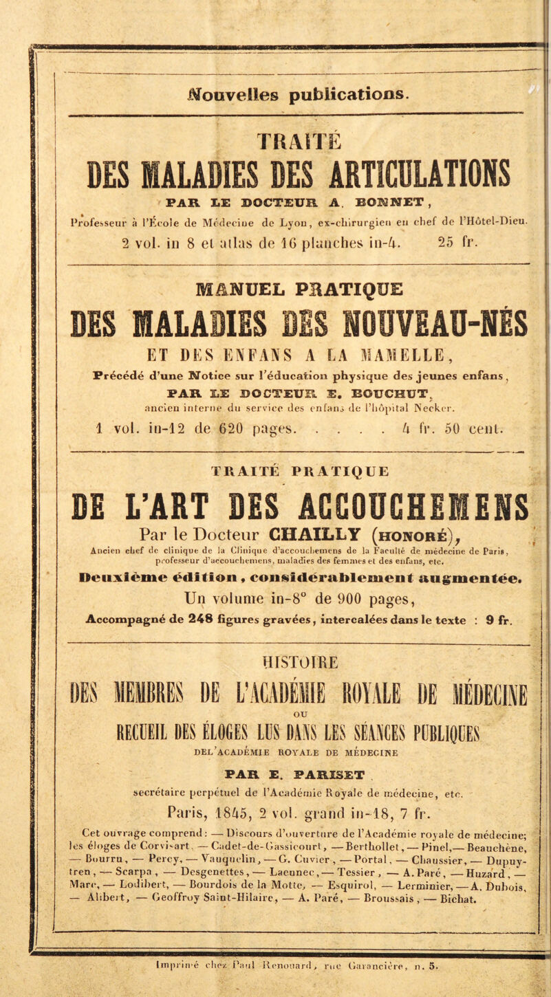 Nouvelles publications. TRAITE DES MALADIES DES ARTICDLATIONS PAR I.E ROCTEUR A. BOKNET , Professeur I’Ecole de Modeciue de Lyou, ex-chirurgieii eii chef de I’Hotel-Dieu. 2 vol. ill 8 el alias de 16 planches \n-k. 25 fr. MANUEL PBATIQUE DES MALADIES BBS NOUVEAD-NES ET DES ENFANS A EA MAMELLE, Precede d’une Notice sur I’^ducation physique des jeunes enfans, PAR LE BOCTEUR E. BOUCHUT. .mcien interne du service des enfant dc l’lidj)ital Necker. 1 vol. in-12 de 620 pages U IV. 50 cenl. TRAITE PRATIQUE DE L’ART DES ACGODGHEMENS Par le Docteur GHAILLY (honobe)^ Ancien cbef dc clinique de la Clinique d’accoucliemens de la Faculle de niedecine de Paris, professeur d’uccoucliemens, maladies des femmes et des enfans, elc. Deiixieme edition, coiisiderAtblement ang^mentee. Un volume in-8“ de 900 pages, Accompagn^ de 248 figures gravees, intercal^es dans le texte : 9 fr. HISTOIRE DE L’ACADElllE ROIALE DE ou RECDEIl DES ELOfiES lllS DANS LES SEANCES PeBLlQIIES del’academie royale de medecine PAR E. PARISET secretaire pcrpetiiel de I’Acadernie Royale de rnedecine, etc. Paris, IStib, 2 vol. grand in-18, 7 fr. Get ouvrage cornprend: — T3iscours d’ouvertnre de I’Academie royale de rnedecine; les eloges de Corvi^art, —Cadet-de-Gassicourt, —Berfliollet, — Pinel,— Beauchene, — Buurru, — Percy, — Vauquclin, — G. Cuvier , —Portal, — Chaussier, — Dupuy- tren , — Scarpa , — Desgenettes, — Laeonec, — Tessier , — A. Pare, — Hazard, Marc,— LoJilrert, — Bourdois de la Mottts — Esquirol, — Lerminier,—A, Dubois, — Alibei t, — Geoffruy Saint-Hilaire, — A. Pare, — Broussais , — Bichat. Impriii'e vliez i^anl Jtenosiard, me Garanciere, n. 5.