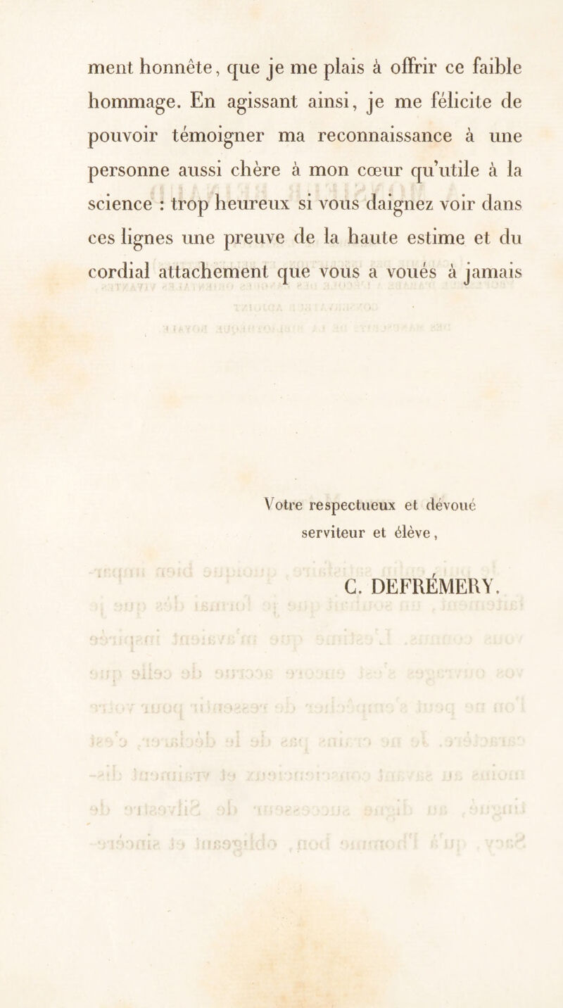 ment honnête, que je me plais à offrir ce faible hommage. En agissant ainsi, je me félicite de pouvoir témoigner ma reconnaissance à une personne aussi chère à mon 00610 qu’utile à la science : trop heureux si vous daignez voir dans ces lignes une preuve de la haute estime et du cordial attachement que vous a voués à jamais Votre respectueux et dévoué serviteur et élève, G. DEFRÉMEUY.