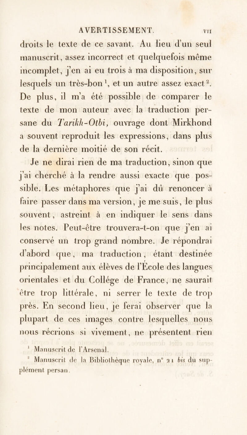 droits le texte de ce savant. Au lieu d’un seul manuscrit, assez incorrect et quelquefois même incomplet, j’en ai eu trois à ma disposition, sur lesquels un très-bon \ et un autre assez exact De plus, il m’a été possible de comparer le texte de mon auteur avec la traduction per¬ sane du Tarikh-Otbi, ouvrage dont Mirkhond a souvent reproduit les expressions, dans plus de la dernière moitié de son récit. Je ne dirai rien de ma traduction, sinon que j’ai cherché à la rendre aussi exacte que pos¬ sible. Les métaphores que j’ai dii renoncer à faire passer dans ma version, je me suis, le plus souvent, astreint à en indiquer le sens dans les notes. Peut-être trouvera-t-on que j’en ai conservé un trop grand nombre. Je répondrai d’abord que, ma traduction, étant destinée r principalement aux élèves de l’Ecole des langues orientales et du Collège de France, ne saurait être trop littérale, ni serrer le texte de trop près. En second lieu, je ferai observer que la plupart de ces images contre lesquelles nous nous récrions si vivement, ne présentent rien ^ Manuscrit de l’Arsenal. ^ Manuscrit de la Bibliothèque royale, n“ 21 hh du sup¬ plément persan.