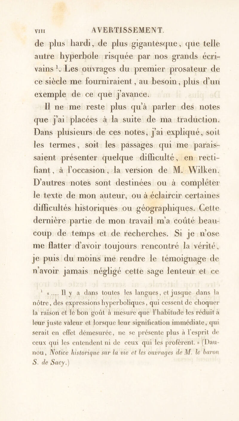 de plus hardi, de plus gigantesque, que telle autre hyperbole risquée par nos grands écri¬ vains h Les ouvrages du premier prosateur de ce siècle me fourniraient, au besoin, plus d’un exemple de ce que j’avance. 11 ne me reste plus qu’à parler des notes que j’ai placées à la suite de ma traduction. Dans plusieurs de ces notes, j’ai exphqué, soit les termes, soit les passages qui me parais¬ saient présenter quelque difficulté, en recti¬ fiant, à foccasion, la version de M. Wilken. D’autres notes sont destinées ou à compléter le texte de mon auteur, ou à éclaircir certaines difficultés historiques ou géographiques. Cette dernière partie de mon travail m’a coûté beau¬ coup de temps et de recherches. Si je n’ose me flatter d’avoir toujours rencontré la vérité, je puis du moins me rendre le témoignage de n’avoir jamais négligé cette sage lenteur et ce ^ «.... Il y a dans toutes les langues, et jusque dans la nôtre, des expressions hyperboliques, qui cessent de choquer la raison et le bon goût à mesure que l’habitude les réduit à leur juste valeur et lorsque leur signification immédiate, qui serait en effet démesurée, ne se présente plus à l’esprit de ceux qui les entendent ni de ceux qui les profèrent. » (Dau- nou, Notice historique sur la vie et les ouvrages de M. le haron S. de Sacy.)