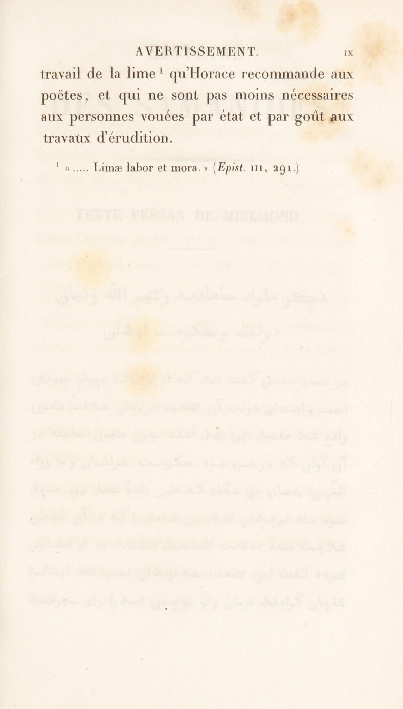 travail de la lime ^ qu Horace recommande aux poètes, et qui ne sont pas moins nécessaires aux personnes vouées par état et par goût aux travaux d’érudition. ' «. Limæ labor et mora, » [Epist. iii, 291.)