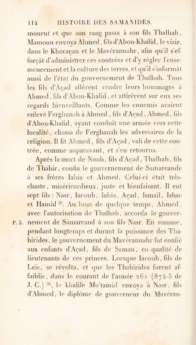 inourut et que son rang passa à son fils Thalhah, iMamoun envoya Ahmed, fils d’Abou-Khalid, le vizir, dans le Kboraçan et le Mavérannahr, afin qu’il s’ef¬ forçât d’administrer ces contrées et d’y régler l’ense¬ mencement et la culture des terres, et qu’il s’inform.ât aussi de l’état du gouvernement de Tbalhab. Tous les fils d’Açad allèrent rendre leurs hommages à Ahmed, fds d’Abou-Khalid , et attirèrent sur eux ses • regards bienveillants. Gomme les ennemis avaient enlevé Fergbanah à Ahmed , fils d’Açad , Ahmed, fils d’Abou-Khalid, ayant conduit une armée vers cette localité, chassa de Fergbanah les adversaires de la religion. Il fit Alimed , fils d’Açad , vali de cette con¬ trée, comme auparavant, et s’en retourna. Après la mort de Nouh, fils d’Açad, Thalhah, fils de Thahir, conha le gouvernement de Samarcande à ses frères labia et Ahmed. Celui-ci était très- chaste, miséricordieux, juste et bienfaisant. J1 eut sej^t fils ; Nasr, lacoub, labia, Açad , Ismaïl, Ishac et HamidAu bout de quelque temps, Ahmed, avec l’autorisation de Thalhah, accorda le gouver- P. 3. nement de Samarcand à son fils Nasr. En somme, pendant longtemps et durant la puissance des Tha- hirides, le gouvernement du Alavérannahr fut confié aux enfants d’Açad, fils de Saman, en qualité de lieutenants de ces princes. Lorsque lacoub, fils de Leïs, se révolta, et que les Thahirides furent af¬ faiblis, dans le courant de fannée 261 (SyA-Ô de .1. G.) le klialife Mo’tamid envoya à Nasr, fils d’Ahmed, le diplôme de gouverneur du Aiavéran-