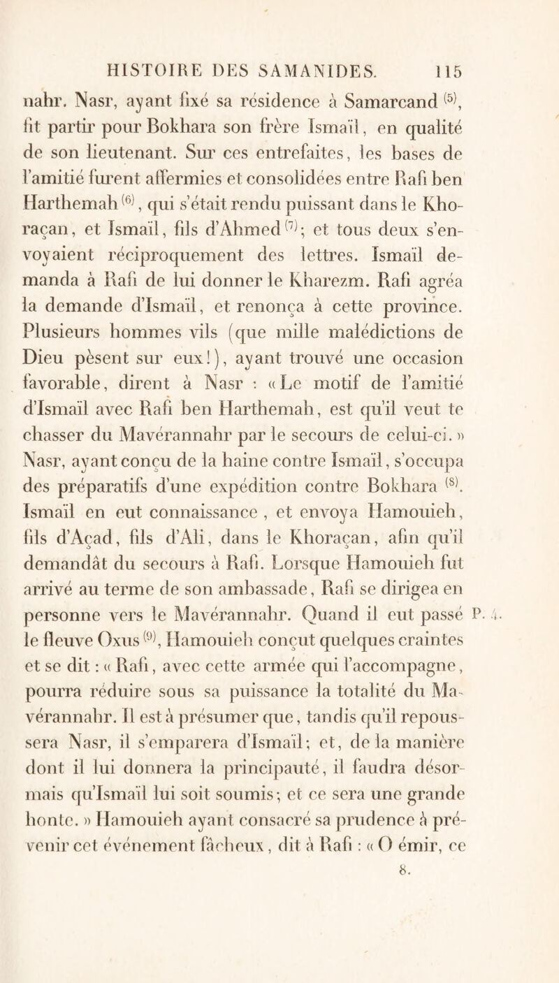 iiahr. Nasr, ayant fixé sa résidence à Samarcand lit partii’ pour Bokhara son frère Ismaïi, en qualité de son lieutenant. Sm^ ces entrefaites, les bases de l’amitié fm^nt alfermies et consolidées entre Hafi ben Hartbemab , qui s’était rendu puissant dans le Kbo- raçan, et Ismaïi, fils d’Abmed^^^; et tous deux s’en¬ voyaient réciproquement des lettres. Ismaïi de¬ manda à Rali de lui donner le Kharezm. Rafi agréa la demande d’Ismaïl, et renonça à cette province. Plusieurs hommes vils (que mille malédictions de Dieu pèsent sur eux!), ayant trouvé une occasion favorable, dirent à Nasr ; a Le motif de famitié d’Ismaïl avec Rafi ben Harthemah, est qu’il veut te chasser du Mavérannahr par le secours de celui-ci. n Nasr, ayant conçu de la haine contre Ismaïi, s’occupa des préparatifs d’une expédition contre Bokhara Ismaïi en eut connaissance , et envoya Hamouieh, fils d’Açad, fils d’Ali, dans le Khoraçan, afin qu’il demandât du secours à Rab. Lorsque Hamouieh fut arrivé au terme de son ambassade, Rafi se dirigea en personne vers le Mavérannahr. Quand il eut passé P. le fleuve Oxus Hamouieh conçut quelques craintes et se dit : u Rafi, avec cette armée qui l’accompagne, pourra réduire sous sa puissance la totalité du Ma¬ vérannahr. Il est à présumer que, tandis qu’il repous¬ sera Nasr, il s’emparera d’Ismaïl; et, de la manière dont il lui donnera la principauté, il faudra désor¬ mais qu’Ismaïl lui soit soumis ; et ce sera une grande honte. )) Hamouieh ayant consacré sa prudence â pré¬ venir cet événement fâcheux, dit à Rafi : « O émir, ce 8.