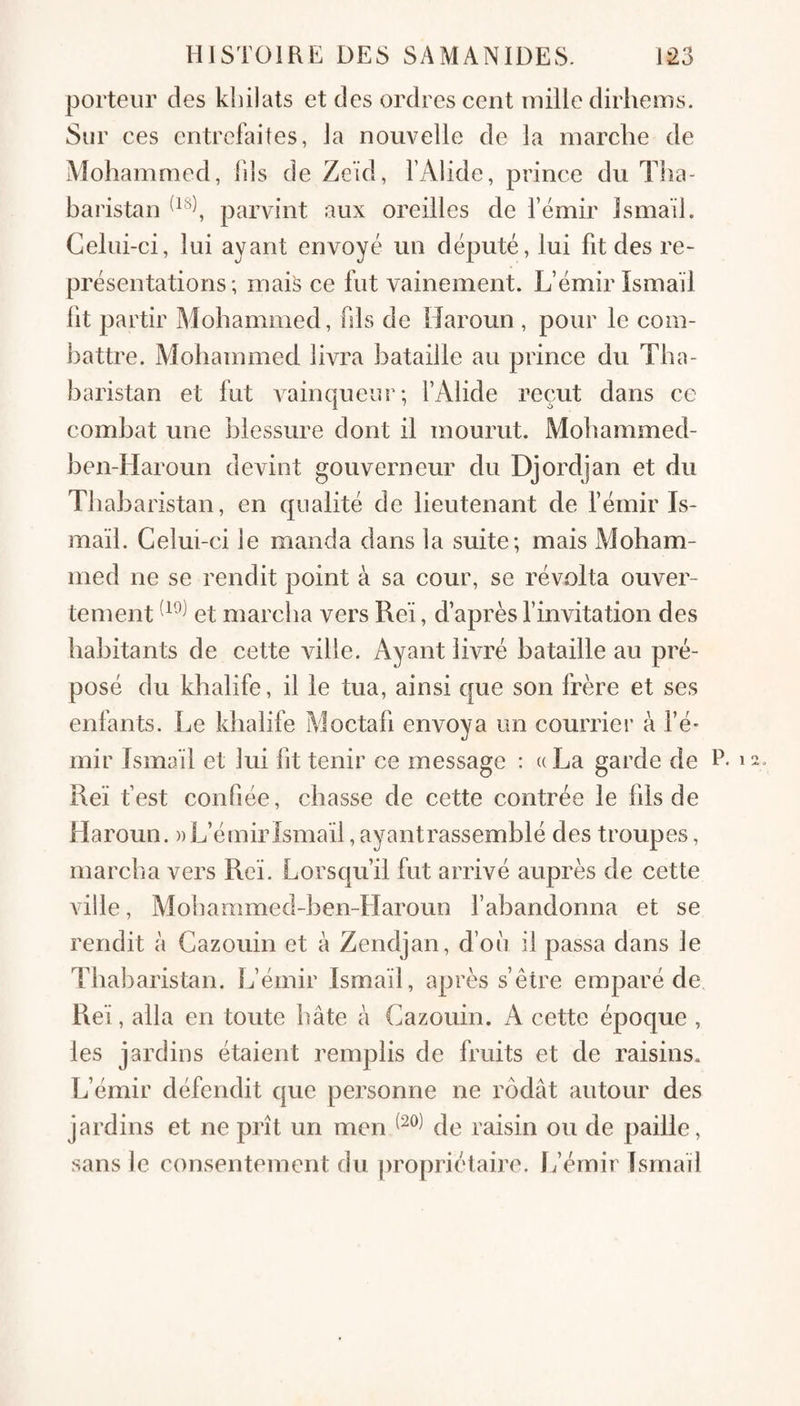 porteur des kliilats et des ordres cent mille dirhems. Sur ces entrefaites, la nouvelle de la marche de Mohammed, fils de Zeïd, l’Alide, prince du Tha- baristan parvint aux oreilles de l’émir Ismaïl. Celui-ci, lui ayant envoyé un député, lui fit des re¬ présentations; mais ce fut vainement. L’émir ïsmaïl lit partir Mohammed, fds de Tîaroun , pour le com¬ battre. Mohammed livra bataille au prince du Tha- baristan et fut vainqueur; l’Alide reçut dans ce combat une blessure dont il mourut. Mohammed- ben-Haroun devint gouverneur du Djordjan et du Thabaristan, en qualité de lieutenant de l’émir Is¬ maïl. Celui-ci le manda dans la suite; mais AJoham- med ne se rendit point à sa cour, se révolta ouver¬ tement et marcha vers Reï, d’après l’invitation des habitants de cette ville. Ayant livré bataille au pré¬ posé du khalife, il le tua, ainsi que son frère et ses enfants. Le khalife Aloctafi envoya un courrier à l’é* mir Ismaïl et lui lit tenir ce message : « La garde de R Reï fest confiée, chasse de cette contrée le fils de Haroun. » L’émir Ismaïl, ayantrassemblé des troupes, marcha vers Reï. Lorsqu’il fut arrivé auprès de cette ville, Mobammed-ben-Haroun l’abandonna et se rendit à Cazouin et à Zendjan, d’où il passa dans le Thabaristan. L’émir Ismaïl, après s’être emparé de. Reï, alla en toute bâte à Cazouin. A cette époque , les jardins étaient remplis de fruits et de raisins. L’émir défendit que personne ne rôdât autour des jardins et ne prît un men de raisin ou de paille, sans le consentement du jiropriétaire. L’émir îsrnad