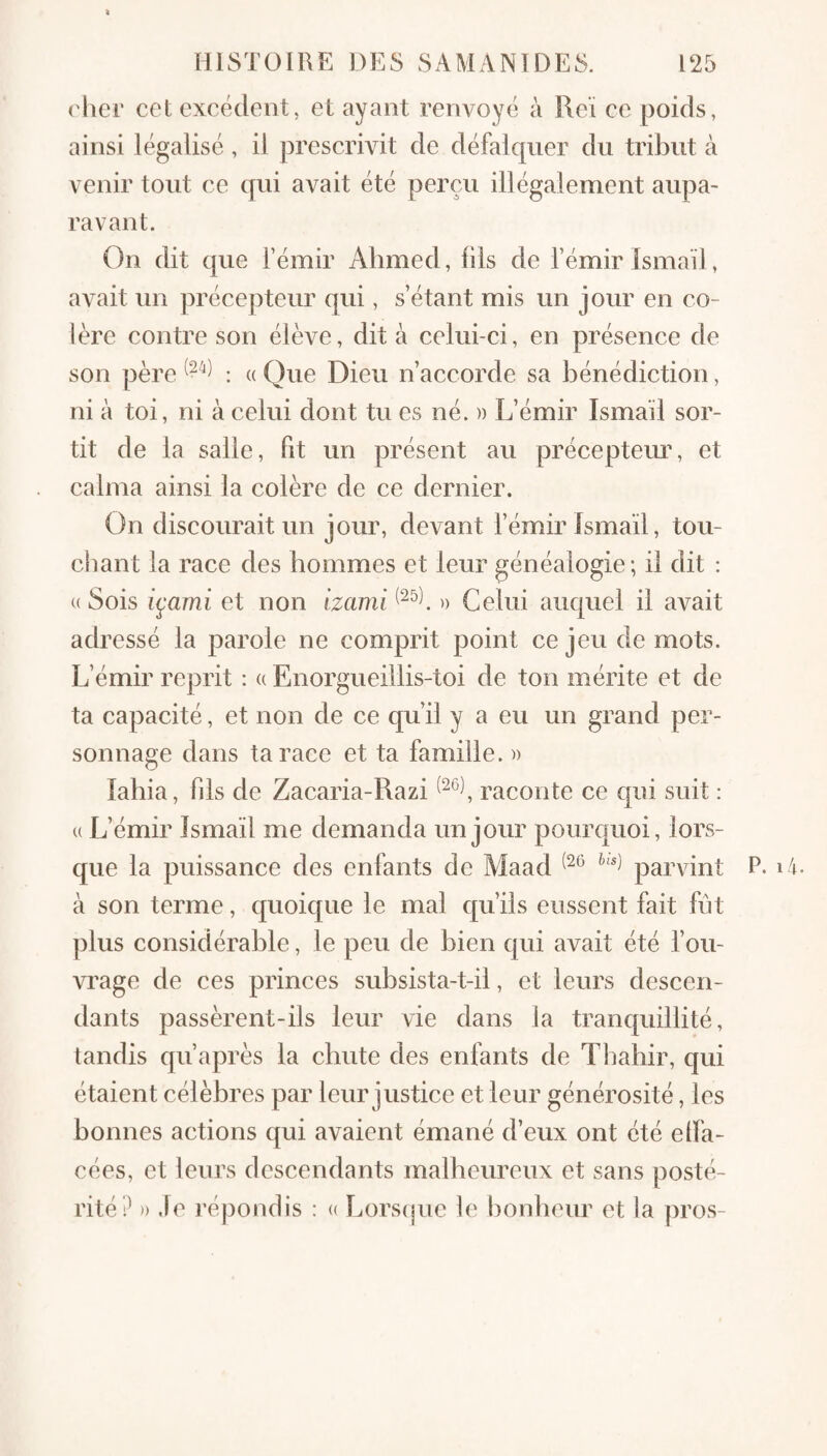 rher cet excédent, et ayant renvoyé à l\cï ce poids, ainsi légalisé , il prescrivit de défalquer du tribut à venir tout ce qui avait été perçu illégalement aupa¬ ravant. On dit que l’émir Ahmed, fils de l’émir Ismaïl, avait un précepteur qui, s’étant mis un jour en co¬ lère contre son élève, dit à celui-ci, en présence de son père ; « Que Dieu n’accorde sa bénédiction, ni à toi, ni à celui dont tu es né. » L’émir Ismaïl sor¬ tit de la salle, Fit un présent au préceptem% et calma ainsi la colère de ce dernier. On discourait un jour, devant l’émir Ismaïl, tou¬ chant la race des hommes et leur généalogie; il dit : (( Sois i^ami et non tzami » Celui auquel il avait adressé la parole ne comprit point ce jeu de mots. L’émir reprit : a Enoi’gueillis-toi de ton mérite et de ta capacité, et non de ce qu’il y a eu un grand per¬ sonnage dans ta race et ta famille. » labia, fils de Zacaria-Razi raconte ce qui suit : U L’émir Ismaïl me demanda un jour pourquoi, lors¬ que la puissance des enfants de Maad parvint à son terme, quoique le mal qu’ils eussent fait fut plus considérable, le peu de bien qui avait été l’ou¬ vrage de ces princes subsista-t-il, et leurs descen¬ dants passèrent-ils leur vie dans la tranquillité, tandis qu’après la chute des enfants de Tbahir, qui étaient célèbres par leur justice et leur générosité, les bonnes actions qui avaient émané d’eux ont été elfa- cées, et leurs descendants malheureux et sans posté¬ rité P )) Je l’épondis : a Lorsipie le bonheur et la pros- P. i 4.