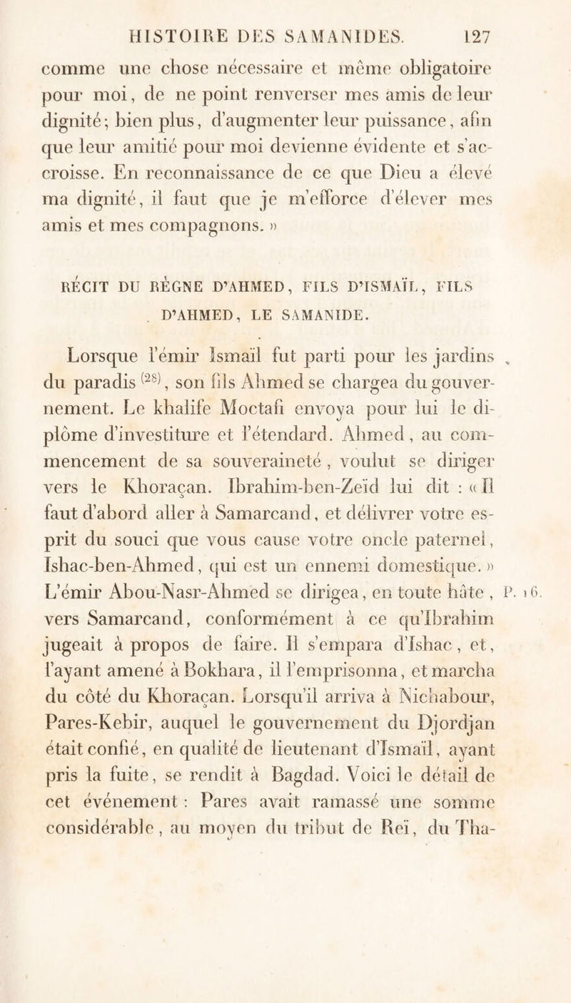 comme une chose nécessaire et meme obligatoire pour moi, de ne point renverser mes amis de leur dignité; bien plus, d’augmenter leur puissance, afin que leur amitié pour moi devienne évidente et s’ac¬ croisse. En reconnaissance de ce que Dieu a élevé ma dignité, il faut que je m’elTorce d’élever mes amis et mes compagnons. » RÉCIT DU RÈGNE D’AHMED, FILS D’ISMAÏL, FILS D’AHMED, LE SAMANIDE. Lorsque l’émir Ismaïl fut parti pour les jardins , du paradis , son bis Ahmed se chargea du gouver¬ nement. Le khalife Moctab envoya pour lui le di¬ plôme d’investiture et l’étendard. Alimed, au com¬ mencement de sa souveraineté , voulut se diriger vers le Khoraçan. Ibrahim-ben-Zeïd lui dit : u II faut d’abord aller à Samarcand, et délivrer votre es¬ prit du souci que vous cause votre oncle paternel, Ishac-ben-Ahmed, qui est un ennemi domesticpie. n L’émir Ahou-Nasr-Ahmed se dirigea, en toute hâte , P. i6. vers Samarcand, conformément à ce qu’Ibrahim jugeait à propos de faire. Il s’empara d’Ishac, et, l’ayant amené àBokhara, il l’emprisonna, et marcha du côté du Klioraçan. Lorsqu’il arriva à ÎSichabom% Pares-Kebir, auquel le gouvernement du Djordjan était confié, en qualité de lieutenant d’Ismaïl, ayant pris la fuite, se rendit à Bagdad. Voici le détail de cet événement : Pares avait ramassé une somme considérable, au moyen du tribut de Reï, du Tha-