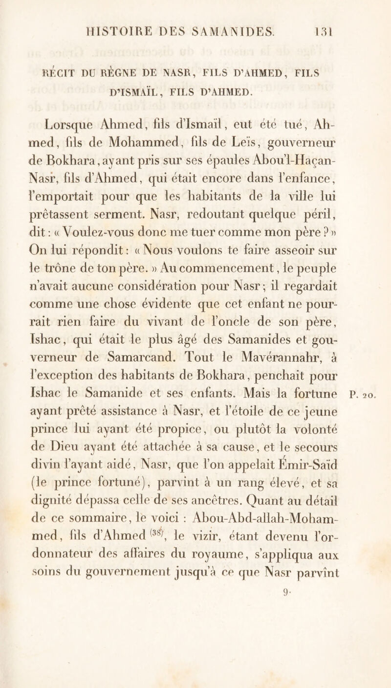 KÉCIT DU RÈGNE DE NASR, FILS D’AHMED, FILS DHSMAÏL, FILS D’AHMED. Lorsque Ahmed, fils dTsmail, eut été tué, Ah¬ med, fils de Mohammed, fils de Leïs, gouverneur de Bokhara,ayant pris sur ses épaules Abou’l-Haçan- Nasf, fils d’Ahmed, qui était encore dans fenfance, remportait pour que les habitants de la ville lui prêtassent serment. Nasr, redoutant quelque péril, dit ; « Voulez-vous donc me tuer comme mon père ? » On lui répondit : « Nous voulons te faire asseoir sur le trône de ton père. » Au commencement, le peuple n’avait aucune considération pour Nasr; il regardait comme une chose évidente que cet enfant ne pour¬ rait rien faire du vivant de fonde de son père, Ishac, qui était le plus âgé des Samanides et gou¬ verneur de Samarcand. Tout le Mavérannahr, à f exception des habitants de Bokhara, penchait pour Ishac le Samanide et ses enfants. Mais la fortune P. 20. ayant prêté assistance à Nasr, et fétoile de ce jeune prince lui ayant été propice, ou plutôt la volonté de Dieu ayant été attachée à sa cause, et ]e secours divin f ayant aidé, Nasr, que Ton appelait Emir-Saïd (le prince fortuné), parvint à un rang élevé, et sa dignité dépassa celle de ses ancêtres. Quant au détail de ce sommaire, le voici : Abou-Abd-allah-Moham- med, fds d’Ahmed le vizir, étant devenu for- donnateur des affaires du royaume, s’appliqua aux soins du gouvernement jusqu’à ce que Nasr parvînt 9-