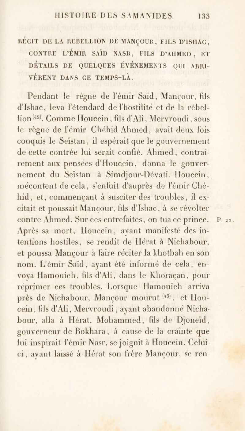 RÉCIT DE LA REBELLION DE MANÇOUR, FILS D’ISHAC, CONTRE L’ÉMIR SAÏD NASR, FILS D’AHMED, ET DÉTAILS DE QUELQUES ÉVÉNEMENTS QUI ARRI¬ VÈRENT DANS CE TEMPS-LÀ. Pendant le régne de l’émir Saïd, Mançoiir, fils d’Ishac, leva l’étendard de l’hostilité et de la rébel¬ lion ^^2) Gomme Houcein, fils d’Ali, Mervroudi, sous le règne de fémir Gbéhid Ahmed, avait deux fois conquis le Seïstan, il espérait que le gouvernement de cette contrée lui serait confié. Ahmed , contrai¬ rement aux pensées d’Houcein, donna le gouver¬ nement du Seïstan à Simdjour-Dévati. Houcein, mécontent de cela, s’enfuit d’auprès de fémir Clié- hid, et, commençant à susciter des troubles, il ex¬ citait et poussait Mançour, fils d’Ishac, à se révolter contre Ahmed. Sur ces entrefaites, on tua ce prince. P. 22. Après sa mort, Houcein, ayant manifesté des in¬ tentions hostiles, se rendit de Hérat è Nichabour, et poussa Mançour à faire réciter la khothah en son nom. L’émir Saïd, ayant été informé de cela, en¬ voya Hamouieh, 111s d’Ali, dans le Khoraçan, pour réprimer ces troubles. Lorsque Hamouieh arriva près de Nichabour, Mançour mourut , et Hou¬ cein, bis d’Ali, Mervroudi, ayant abandonné Nicha- hour, alla à Hérat. Mohammed, fils de Djoneïd, gouverneur de Bokhara, à cause de la crainte que lui inspirait fémir Nasr, se joignit à Houcein. Celui- ci, avant laissé à Hérat son frère Mançour, se ren-