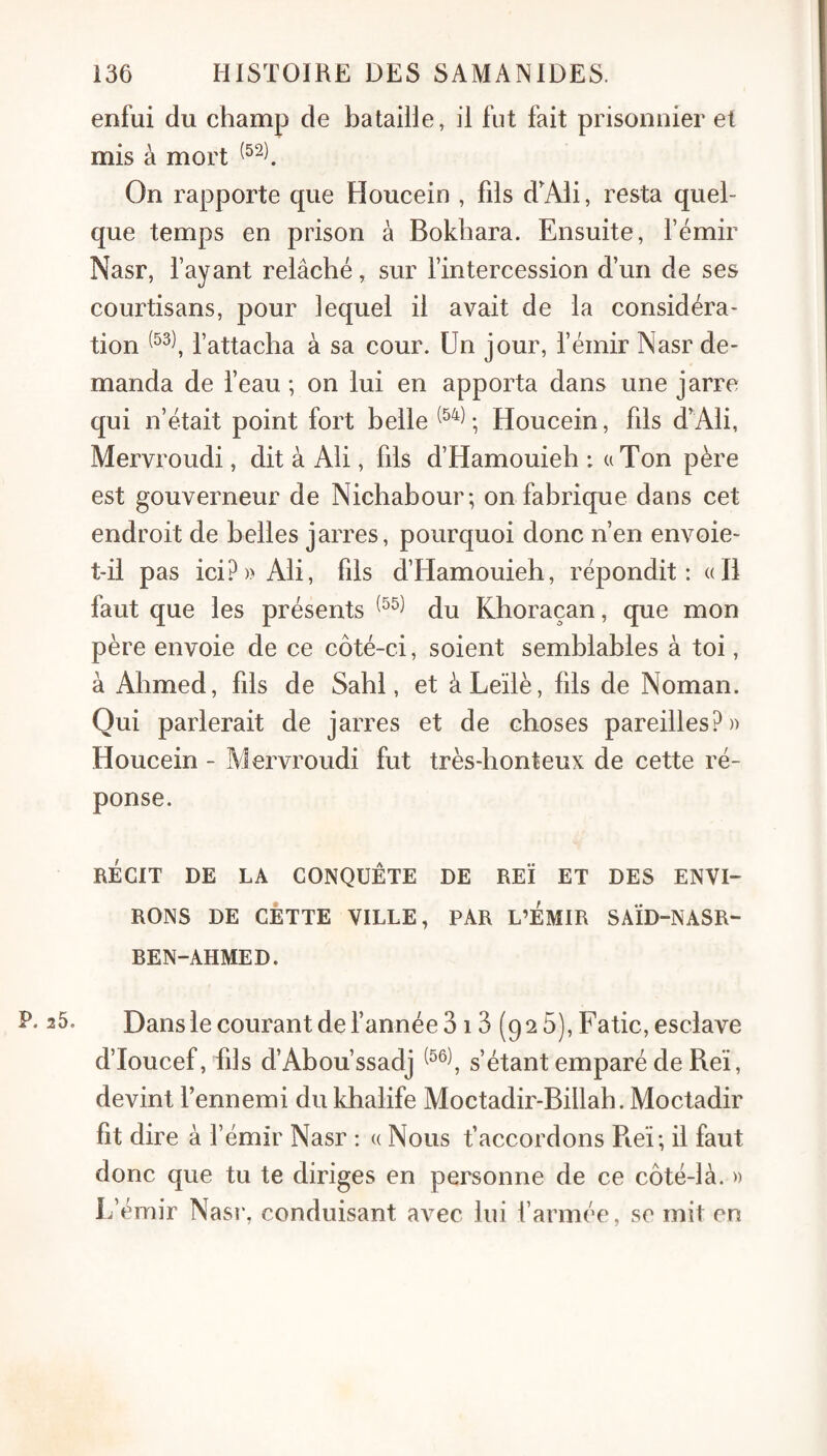 enfui du champ de bataille, il fut fait prisonnier et mis à mort On rapporte que Houcein , fils d'Ali, resta quel¬ que temps en prison à Bokhara. Ensuite, l’émir Nasr, fayant relâché, sur l’intercession d’un de ses courtisans, pour lequel il avait de la considéra¬ tion l’attacha à sa cour. Un jour, l’émir Nasr de¬ manda de l’eau; on lui en apporta dans une jarre qui n’était point fort belle ; Houcein, fils d'Ali, Mervroudi, dit à Ali, fils d’Hamouieh ; uTon père est gouverneur de Nichabour; on fabrique dans cet endroit de belles jarres, pourquoi donc n’en envoie- t-il pas ici?)> Ali, fils d’Hamouieh, répondit: «Il faut que les présents du Khoraçan, que mon père envoie de ce côté-ci, soient semblables à toi, à Ahmed, fils de Sahl, et àLeïlè, bis de Noman. Qui parlerait de jarres et de choses pareilles?)) Houcein - Mervroudi fut très-honteux de cette ré¬ ponse. RÉCIT DE LA CONQUÊTE DE REÏ ET DES ENVI¬ RONS DE CETTE VILLE, PAR L’EMIR SAÏD-NASR- BEN-AHMED. P. 25. Dans le courant de l’année 313 (92 5), Fatic, esclave d’Ioucef, bis d’Abou’ssadj s’étant emparé de Reï, devint l’ennemi du khalife Moctadir-Billah. Moctadir fit dire à l’émir Nasr : « Nous t’accordons Piei; il faut donc que tu te diriges en personne de ce côté-là. )) L’émir Nasr\ conduisant avec lui l’armée, se mit en