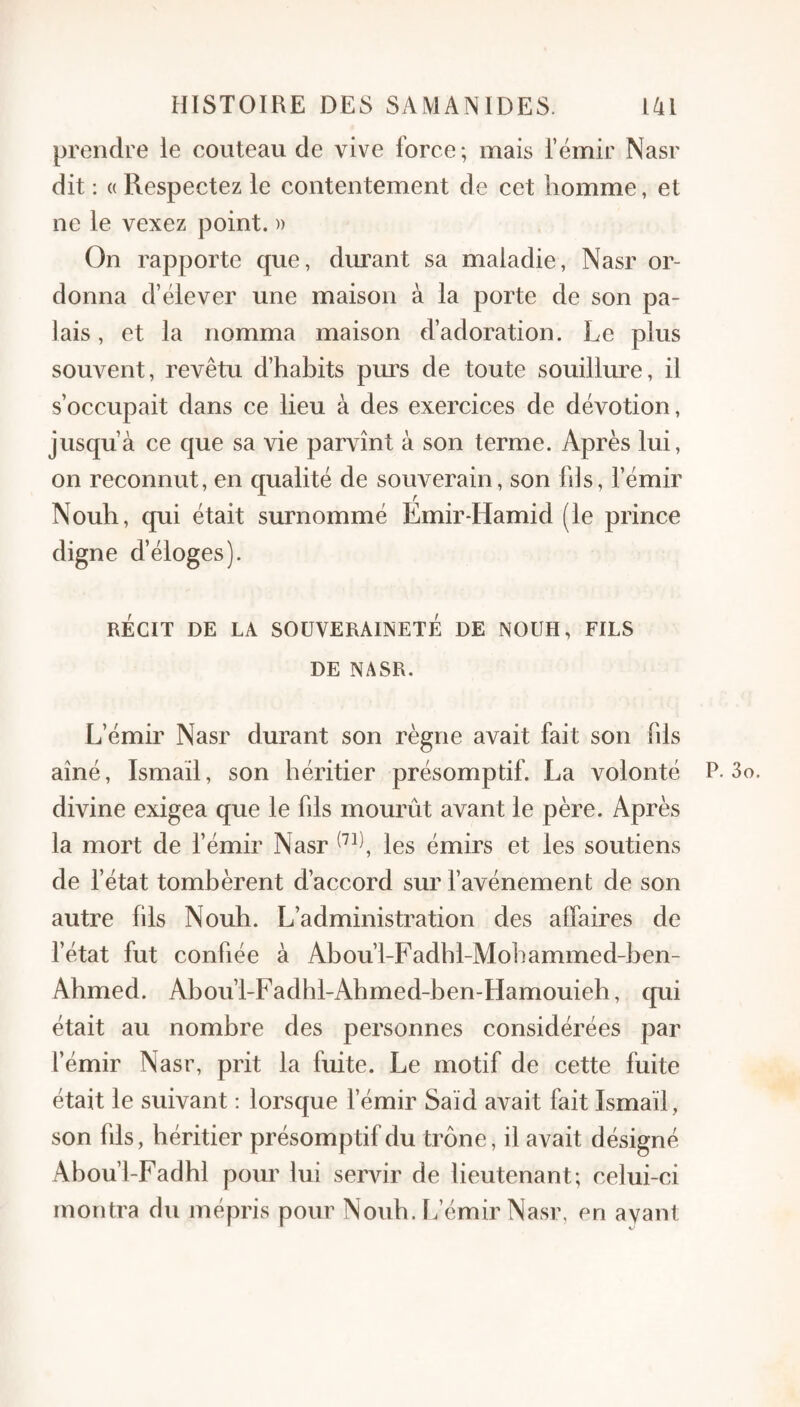 prendre le couteau de vive force; mais l’émir Nasr dit : (( Respectez le contentement de cet homme, et ne le vexez point, n On rapporte que, dm^ant sa maladie, Nasr or¬ donna d’élever une maison à la porte de son pa¬ lais , et la nomma maison d’adoration. Le plus souvent, revêtu d’habits purs de toute souilhu’e, il s’occupait dans ce lieu à des exercices de dévotion, jusqu’à ce que sa vie parvînt à son terme. Après lui, on reconnut, en qualité de souverain, son fils, l’émir Nouh, qui était surnommé Emir-Hamid (le prince digne d’éloges). RÉCIT DE LA SOUVERAINETE DE NOUH, FILS DE NASR. L’émir Nasr durant son règne avait fait son fds aîné, Ismail, son héritier présomptif. La volonté P. 3 divine exigea que le fds mourût avant le père. Après la mort de fémir Nasr les émirs et les soutiens de fétat tombèrent d’accord sur favénement de son autre fils Nouh. L’administration des affaires de fétat fut confiée à Abou’l-Fadhl-Mohammed-ben- Ahmed. Abou’l-Fadhl-Ahmed-ben-Hamouieh, qui était au nombre des personnes considérées par l’émir Nasr, prit la fuite. Le motif de cette fuite était le suivant : lorsque fémir Saïd avait fait Ismaïl, son fils, héritier présomptif du trône, il avait désigné Abou’l-Fadhl pour lui servir de lieutenant; celui-ci montra du mépris pour Nouh. ffémir Nasr, en avant