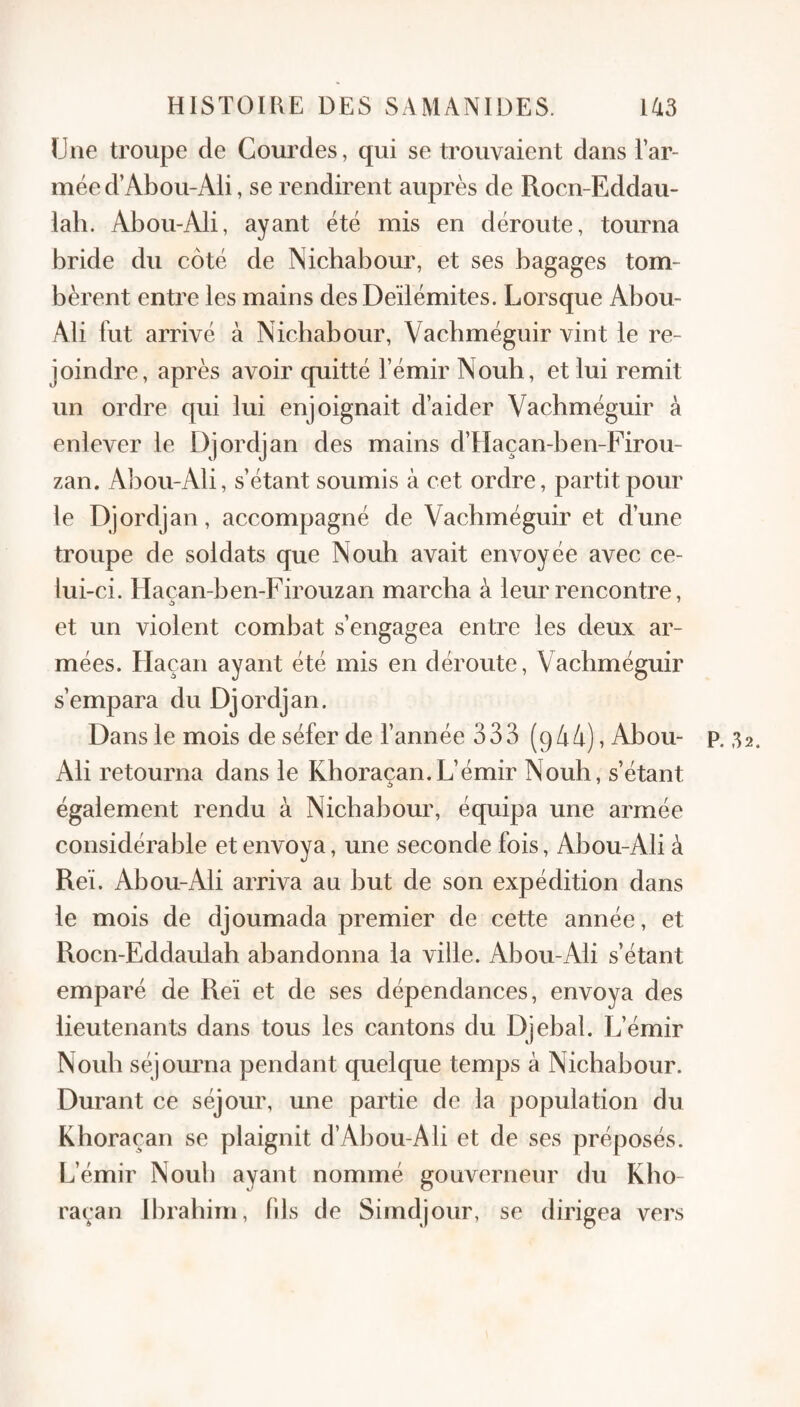 Une troupe de Gourdes, qui se trouvaient dans l’ar¬ mée d’Abou-Ali, se rendirent auprès de Rocn-Eddau- lah. Abou-Ali, ayant été mis en déroute, tourna bride du côté de Nichabour, et ses bagages tom¬ bèrent entre les mains des De’ilémites. Lorsque Abou- Ali fut arrivé à Nicbabour, Vacbméguir vint le re¬ joindre, après avoir quitté l’émir Noub, et lui remit un ordre qui lui enjoignait d’aider Vacbméguir à enlever le Djordjan des mains d’Haçan-ben-Firou- zan. Abou-Ali, s’étant soumis à cet ordre, partit pour le Djordjan, accompagné de Vacbméguir et d’une troupe de soldats que Noub avait envoyée avec ce¬ lui -ci. Elaçan-ben-Firouzan marcha à leur rencontre, et un violent combat s’engagea entre les deux ar¬ mées. Haçan ayant été mis en déroute, Vacbméguir s’empara du Djordjan. Dans le mois de séfer de l’année 333 (9/i4),Abou- p. 32. Ali retourna dans le Khoraçan.L’émir Noub, s’étant également rendu à Nicbabour, équipa une armée considérable et envoya, une seconde fois, Abou-Ali à Reï. Abou-Ali arriva au but de son expédition dans le mois de djoumada premier de cette année, et Rocn-Eddaulah abandonna la ville. Abou-Ali s’étant emparé de Reï et de ses dépendances, envoya des lieutenants dans tous les cantons du Djebal. L’émir Noub séjourna pendant quelque temps à Nichabour. Durant ce séjour, une partie de la population du Khoraçan se plaignit d’Abou-Ali et de ses préposés. L’émir Noub ayant nommé gouverneur du Kho¬ raçan Ibrahim, fds de Sirndjour, se dirigea vers