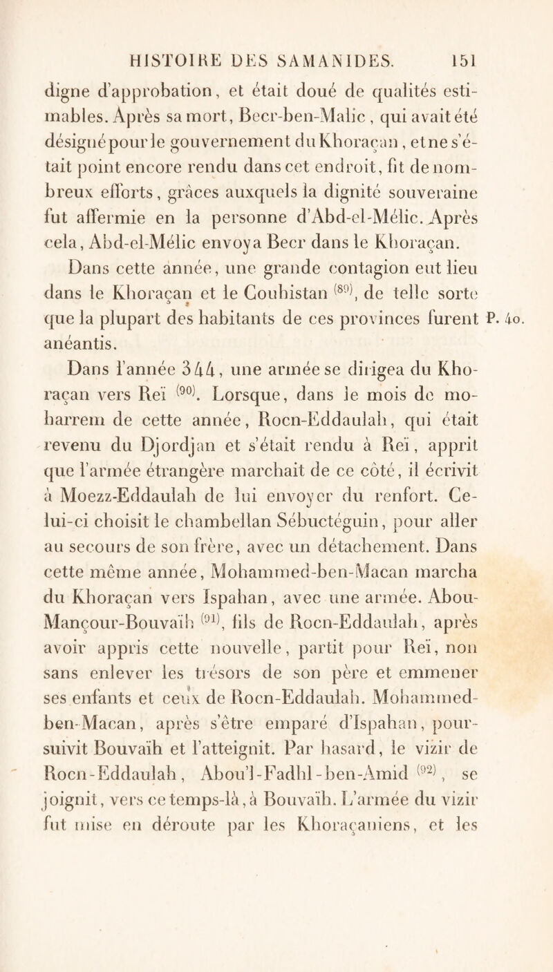 digne d’approbation, et était doué de qualités esti¬ mables. Après sa mort, Becr-ben-AIalic , qui avait été désigné pour le gouvernement cluKboraean , etne s’é¬ tait point encore rendu dans cet endroit, fit de nom¬ breux efforts, grâces auxquels la dignité souveraine fut affermie en la personne d’Abd-eEMélic. Après cela, Abd-el-Méiic envoya Becr dans le Kboraçan. Dans cette année, une grande contagion eut lieu dans le Klioracan et le Goubistan de telle sorte * que la plupart des habitants de ces provinces furent P. 4o. anéantis. Dans f année 344, une armée se dirigea du Kho- raçan vers Reï Lorsque, dans le mois de mo- barrem de cette année, Rocn-Eddaulab, qui était revenu du Djordjan et s’était rendu à Reï, apprit que l’armée étrangère marchait de ce côté, il écrivit à Moezz-Eddaulali de lui envoyer du renfort. Ce¬ lui-ci choisit le chambellan Sébuctéguin, pour aller au secours de son frère, avec un détachement. Dans cette même année, Mohammed-ben-Macan marcha du Kboraçan vers Ispahan, avec une armée. Abou- Mançour-Bouvaïh fils de Rocn-Eddaulab, après avoir appris cette nouvelle, partit pour Reï, non sans enlever les trésors de son père et emmener ses enfants et ceux de Rocn-Eddaulab. Mohammed- ben- Macan , après s’être emparé d’Ispaban, pour ¬ suivit Bouvaïh et l’atteignit. Par hasard, le vizir de Rocn-Eddaulab, Abou’l-Fadbl-ben-Amid se joignit, vers ce temps-là, à Bouvaïh. 1/armée du vizir fut mise en déroute par les Kboraçaniens, et les