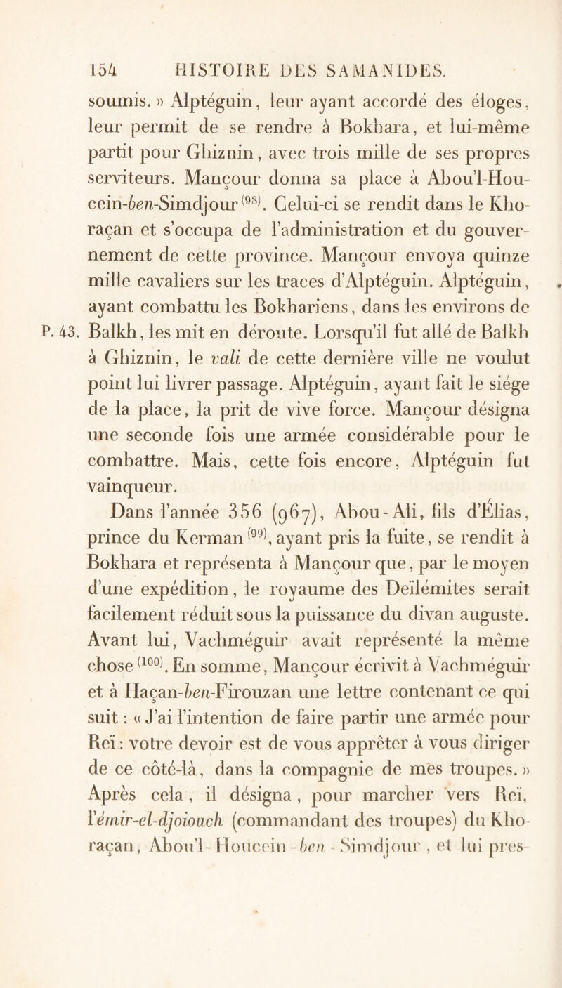 soumis. » Alptëguin, leur ayant accordé des éloges, leur permit de se rendre à Bokhara, et iui-même partit pour Ghiznin, avec trois mille de ses propres serviteurs. Mançour donna sa place à Abou’l-Hou- cein-6e/i-Simdjour Celui-ci se rendit dans le Kho- raçan et s’occupa de l’administration et du gouver¬ nement de cette province. Mançour envoya quinze mille cavaliers sur les traces d’Alptéguin. Alptéguin, ayant combattu les Bokbariens, dans les environs de P. 43. Balkh, les mit en déroute. Lorsqu’il fut allé de Balkb à Ghiznin, le vali de cette dernière ville ne voulut point lui livrer passage. Alptéguin, ayant fait le siège de la place, la prit de vive force. Mançour désigna une seconde fois une armée considérable pour le combattre. Mais, cette fois encore, Alptéguin fut vainqueur. Dans l’année 356 (967), Abou-Ali, fils d’Elias, prince du Kermanayant pris la fuite, se rendit à Bokbara et représenta à Mançour que, par le moyen d’une expédition, le royaume des Deïlémites serait facilement réduit sous la puissance du divan auguste. Avant lui, Vachméguir avait représenté la même chose En somme, Mançour écrivit à Vachméguir et à Haçan-ècM-Firouzan une lettre contenant ce qui suit : « J’ai f intention de faire partir une armée pour Reï ; votre devoir est de vous apprêter à vous diriger de ce côté-là, dans la compagnie de mes troupes. » Après cela, il désigna, pour marcher vers Reï, Vémir-el-djoioach (commandant des troupes) du Klio- raçan, Abou’l- Mouccin-èc/z - Simdjour , et lui pi'cs