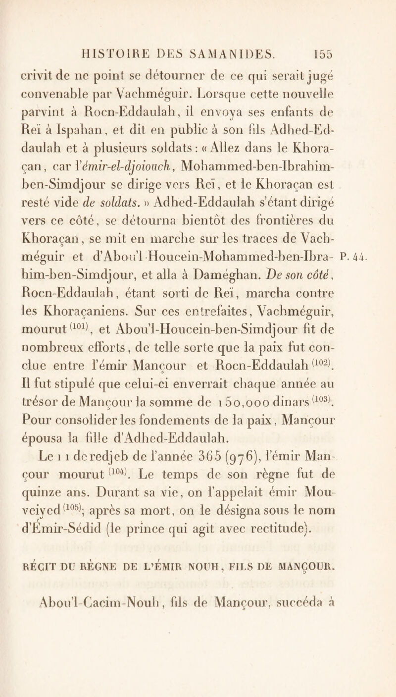 crivit de ne point se détourner de ce qui serait jugé convenable par Vachméguir. Lorsque cette nouvelle parvint à Rocn-Eddaulab, il envoya ses enfants de Reï à Ispalian, et dit en public à son (ils Adbed-Ed- daulah et à plusieurs soldats: «Allez dans le Kbora- çan, car Vémir-el-djoioLich, Mobammed-ben-Ibrabim- ben-Simdjour se dirige vers Reï, et le Kboraçaii est resté vide de soldats. » Adbed-Eddaulah s’étant dirigé vers ce côté, se détourna bientôt des frontières du Khoraçan, se mit en inarcbe sur les traces de Vacb- méguir et d’Abou’l -Houcein-Mohammed-ben-Ibra- P. 44. bini-ben-Simdjour, et alla à Daméghan. De son côté, Rocn-Eddaulab, étant sorti de Reï, marcha contre les Khoraçaniens. Sur ces entrefaites, Vachméguir, mourut et Abou’l-Houcein-ben-Simdjour lit de nombreux efforts, de telle sorte que la paix fut con¬ clue entre l’émir Mançour et Rocn-Eddaulab R fut stipulé que celui-ci enverrait chaque année au trésor de Man cour la somme de i 5 0,000 dinars Pour consolider les fondements de la paix, Mançour épousa la fdie d’Adbed-Eddaulah. Le 1 1 dcredjeb de l’année 365 (976), l’émir Man¬ çour mourut Le temps de son règne fut de quinze ans. Durant sa vie, on l’appelait émir Mou- veiyed^^^^^-, après sa mort, on le désigna sous le nom d’Emir-Sédid (le prince qui agit avec rectitude). RÉCIT DU RÉGNE DE L’EMIR NOUH, FILS DE MANÇOUR. Abou’l-Cacim-Nouli, fds de Mançour, succéda à