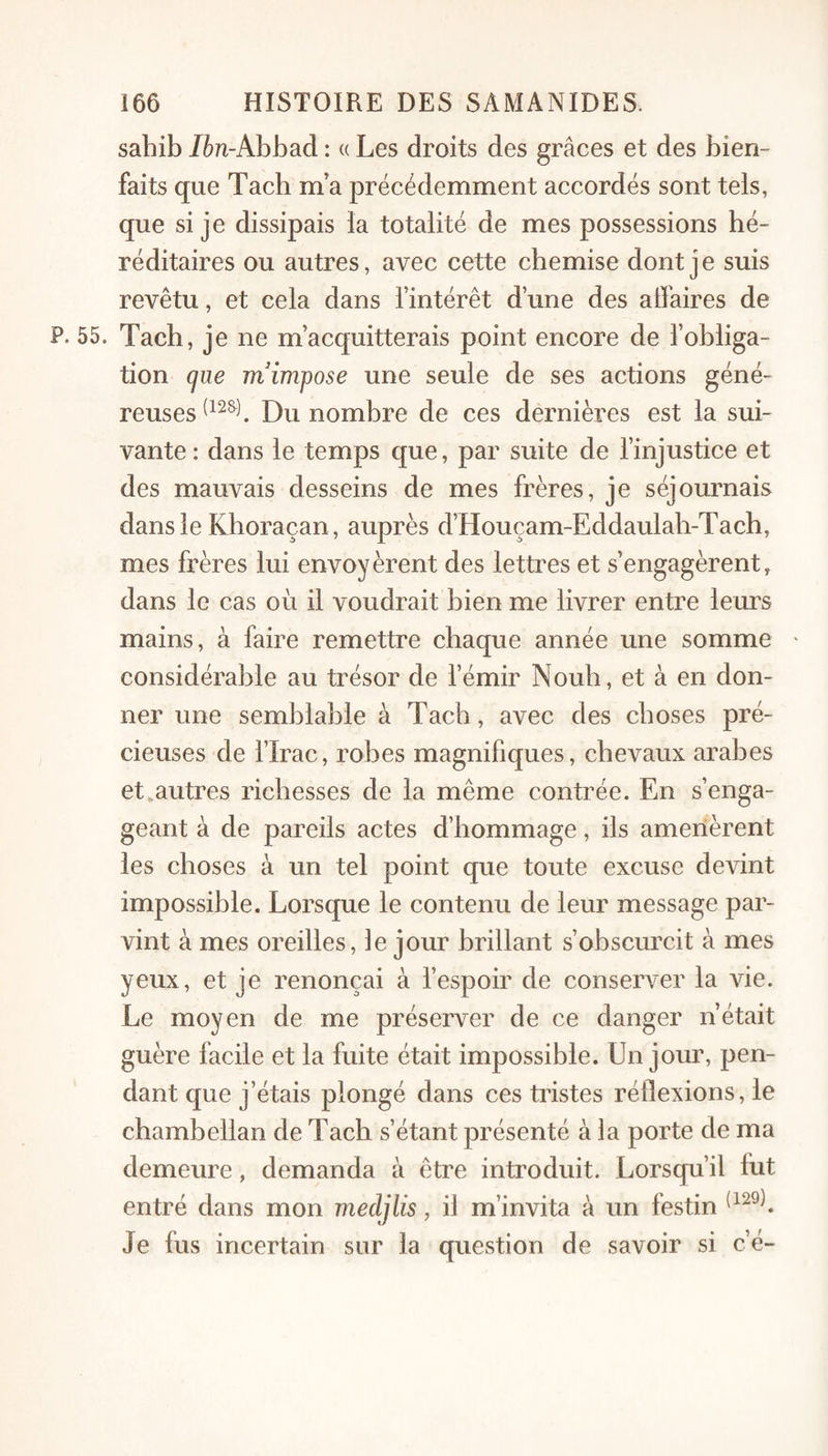 sahib Ibn-Ahbaà : « Les droits des grâces et des bien¬ faits que Tacb ma précédemment accordés sont tels, que si je dissipais la totalité de mes possessions hé¬ réditaires ou autres, avec cette chemise dont je suis revêtu, et cela dans l’intérêt d’une des alfaires de P. 55. Tacb, je ne m’acquitterais point encore de l’obliga¬ tion que m'impose une seule de ses actions géné¬ reuses Du nombre de ces dernières est la sui¬ vante : dans le temps que, par suite de l’injustice et des mauvais desseins de mes frères, je séjournais dans le Khoraçan, auprès d’Houçam-Eddaulab-Tach, mes frères lui envoyèrent des lettres et s’engagèrent, dans le cas où il voudrait bien me livrer entre leurs mains, à faire remettre chaque année une somme ' considérable au trésor de l’émir Noub, et à en don¬ ner une semblable à Tacb, avec des choses pré¬ cieuses de rirac, robes magnifiques, chevaux arabes et,autres richesses de la même contrée. En s’enga¬ geant à de pareils actes d’hommage, ils amenèrent les choses à un tel point que toute excuse devint impossible. Lorsque le contenu de leur message par¬ vint à mes oreilles, le jour brillant s’obscurcit à mes yeux, et je renonçai à l’espoir de conserver la vie. Le moyen de me préserver de ce danger n’était guère facile et la fuite était impossible. Un jour, pen¬ dant que j’étais plongé dans ces tristes réflexions, le chambellan de Tacb s’étant présenté à la porte de ma demeure, demanda à être introduit. Lorsqu’il fut entré dans mon mecljlis, il m’invita à un festin Je fus incertain sur la question de savoir si c’é-