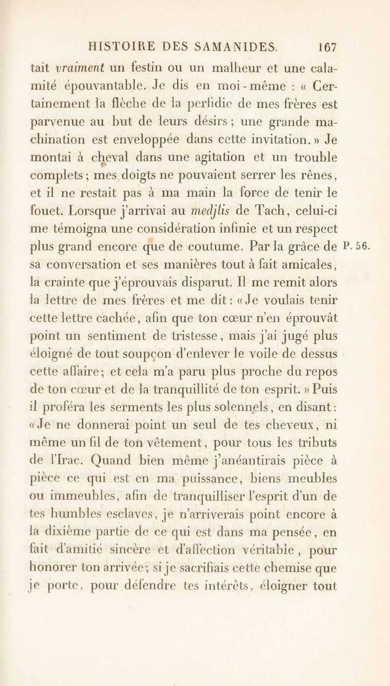 tait vraiment un festin ou un malheur et une cala¬ mité épouvantable. Je dis en moi-même : u Cer¬ tainement la flèche de la perhdie de mes frères est parvenue au but de leurs désirs ; une grande ma¬ chination est enveloppée dans cette invitation. » Je montai à cheval dans une agitation et un trouble complets ; mes doigts ne pouvaient serrer les rênes, et il ne restait pas à ma main la force de tenir le fouet. Lorsque j’arrivai au mecljlis de Tach, celui-ci me témoigna une considération infinie et un respect plus grand encore que de coutume. Parla grâce de P- 56. sa conversation et ses manières tout à fait amicales, la crainte que j’éprouvais disparut. Il me remit alors la lettre de mes frères et me dit: «Je voulais tenir cette lettre cachée, afin que ton cœur n’en éprouvât point un sentiment de tristesse, mais j’ai jugé plus éloigné de tout soupçon d’enlever le voile de dessus cette affaire ; et cela m’a paru plus proche du repos de ton cœur et de la tranquillité de ton esprit. )> Puis il proféra les serments les plus solennels, en disant : «Je ne donnerai point un seul de tes cheveux, ni même un fil de ton vêtement, pour tous les tributs de l’Irac. Quand bien même j’anéantirais pièce à pièce ce qui est en ma puissance, biens meubles ou immeubles, afin de tranquilliser l’esprit d’un de tes humbles esclaves, je n’arriverais point encore à la dixième partie de ce qui est dans ma pensée, en fait d’amitié sincère et d’affection véritable , pour honorer ton arrivée; si je sacrifiais cette chemise que je porte, pour défendre tes intérêts, éloigner tout