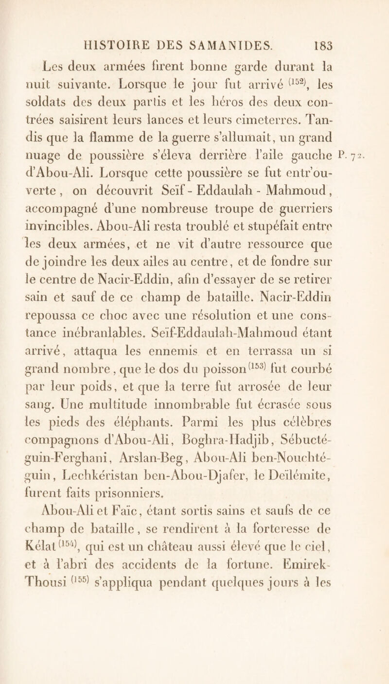 Les deux armées firent bonne garde durant la nuit suivante. Lorsque le jour fut arrivé les soldats des deux partis et les liéros des deux con¬ trées saisirent leurs lances et leurs cimeterres. Tan¬ dis que la flamme de la guerre s’allumait, un grand nuage de poussière s’éleva derrière l’aile gaucbe P- d’Abou-Ali. Lorsque cette poussière se fut entrou¬ verte , on découvrit Seïf - Eddaulab - Mahmoud , accompagné d’une nombreuse troupe de guerriers invincibles. Abou-Ali resta troublé et stupéfait entre les deux armées, et ne vit d’autre ressource que de joindre les deux ailes au centre, et de fondre sur le centre de Nacir-Eddin, afin d’essayer de se retirer sain et sauf de ce champ de bataille. Nacir-Eddin repoussa ce choc avec une résolution et une cons¬ tance inébranlables, Seïf-Eddaulali-Mabmoud étant ( arrivé, attaqua les ennemis et en terrassa un si grand nombre , que le dos du poissonfut courbé par leur poids, et que la terre fut arrosée de leur sang. Une multitude innombrable fut écrasée sous les pieds des éléphants. Parmi les plus célèbres compagnons d’Abou-Ali, Bogbra-Hadjib, Sébucté- guin-Ferghani, Arslan-Beg, Abou-Ali ben-Noiicbté- guin, Lechkéristan ben-Abou-Djafer, leDeïlémite, furent faits prisonniers, Abou-Ali et Faïc, étant sortis sains et saufs de ce champ de bataille, se rendirent à la fortci’esse de Eélat^^^'^^ qui est un château aussi élevé que le ciel, et à l’abri des accidents de la fortune. Emirek- Thousi s’appliqua pendant (pielques jours à les