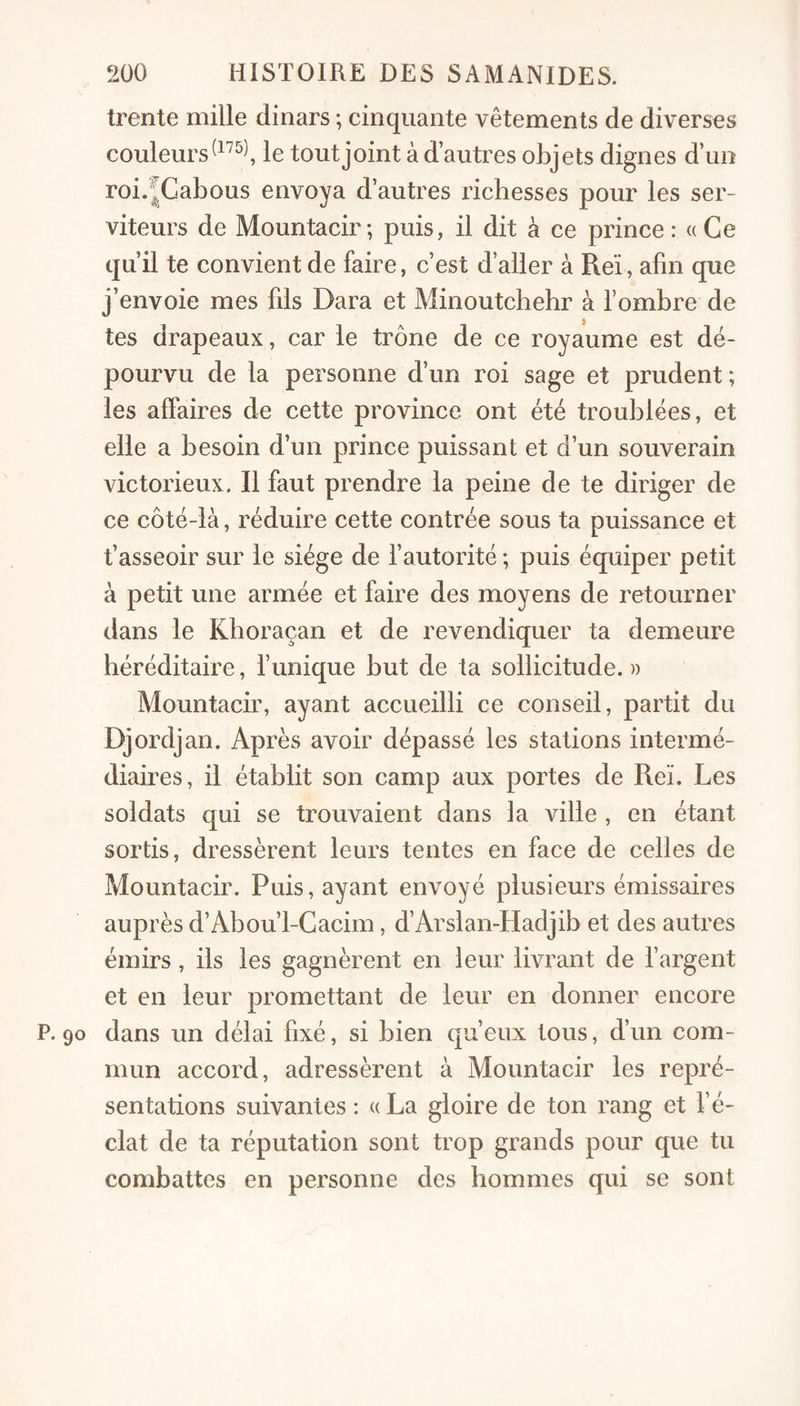 trente mille dinars ; cinquante vêtements de diverses couleurs le tout joint à d’autres objets dignes d’un roi.JGabous envoya d’autres richesses pour les ser¬ viteurs de Mountacir; puis, il dit à ce prince: « Ce qu’il te convient de faire, c’est d’aller à Reï, afin que j’envoie mes fils Dara et Minoutchehr à l’ombre de tes drapeaux, car le trône de ce royaume est dé¬ pourvu de la personne d’un roi sage et prudent ; les affaires de cette province ont été troublées, et elle a besoin d’un prince puissant et d’un souverain victorieux. Il faut prendre la peine de te diriger de ce côté-là, réduire cette contrée sous ta puissance et t’asseoir sur le siège de l’autorité ; puis équiper petit à petit une armée et faire des moyens de retourner dans le Khoraçan et de revendiquer ta demeure héréditaire, l’unique but de ta sollicitude. » Mountacir, ayant accueilli ce conseil, partit du Djordjan. Après avoir dépassé les stations intermé¬ diaires, il établit son camp aux portes de Reï. Les soldats qui se trouvaient dans la ville , en étant sortis, dressèrent leurs tentes en face de celles de Mountacir. Puis, ayant envoyé plusieurs émissaires auprès d’Abou’l-Cacim, d’Arslan-Hadjib et des autres émirs, ils les gagnèrent en leur livrant de l’argent et en leur promettant de leur en donner encore P. 90 dans un délai fixé, si bien qu’eux tous, d’un com¬ mun accord, adressèrent à Mountacir les repré¬ sentations suivantes : « La gloire de ton rang et l’é¬ clat de ta réputation sont trop grands pour que tu combattes en personne des hommes qui se sont