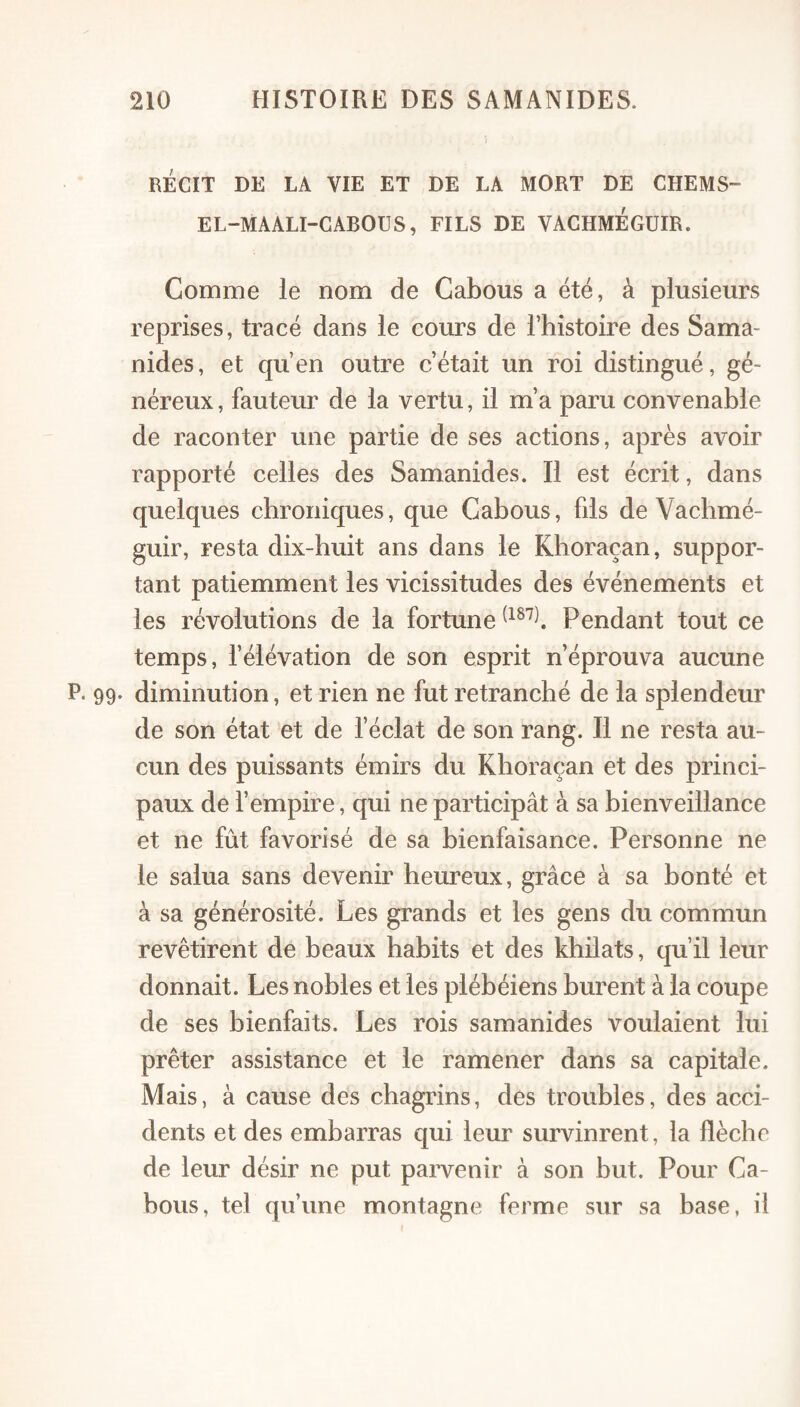 RÉCIT DE LA VIE ET DE LA MORT DE CHEMS- EL-MAALI-GABOUS, FILS DE VACHMEGUIR. Comme le nom de Cabous a été, à plusieurs reprises, tracé dans le cours de l’histoire des Sama- nides, et qu’en outre c’était un roi distingué, gé¬ néreux , fauteur de la vertu, il m’a paru convenable de raconter une partie de ses actions, après avoir rapporté celles des Samanides. Il est écrit, dans quelques chroniques, que Cabous, fds de Vachmé- guir, resta dix-huit ans dans le Khoraçan, suppor¬ tant patiemment les vicissitudes des événements et les révolutions de la fortune Pendant tout ce temps, l’élévation de son esprit n’éprouva aucune P. 99. diminution, et rien ne fut retranché de la splendeur de son état et de l’éclat de son rang. Il ne resta au¬ cun des puissants émirs du Khoraçan et des princi¬ paux de l’empire, qui ne participât à sa bienveillance et ne fût favorisé de sa bienfaisance. Personne ne le salua sans devenir heureux, grâce à sa bonté et à sa générosité. Les grands et les gens du commun revêtirent de beaux habits et des khilats, qu’il leur donnait. Les nobles et les plébéiens burent à la coupe de ses bienfaits. Les rois samanides voulaient lui prêter assistance et le ramener dans sa capitale. Mais, à cause des chagrins, des troubles, des acci¬ dents et des embarras qui leur survinrent, la flèche de leur désir ne put pai^enir à son but. Pour Ca¬ bous, tel qu’une montagne ferme sur sa base, il