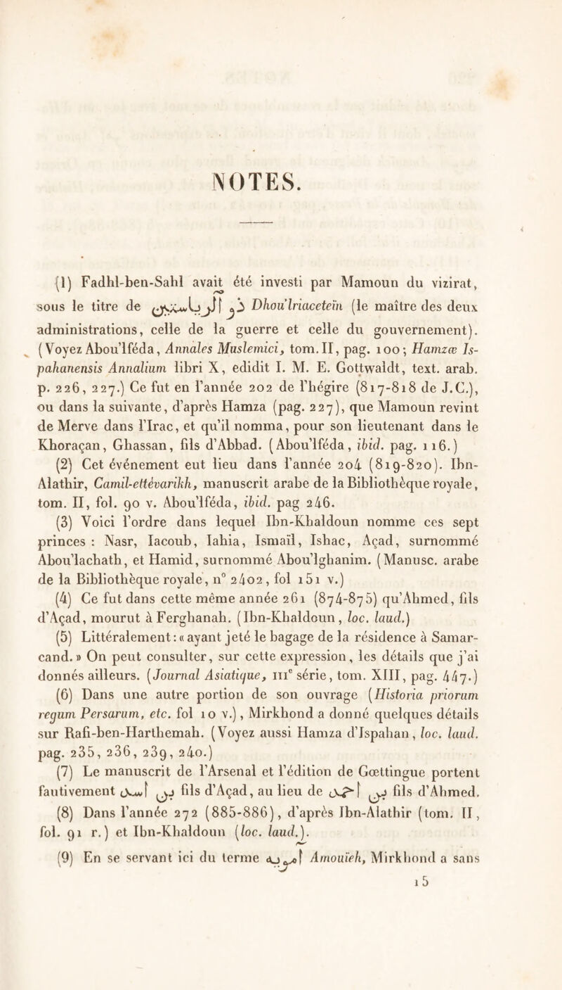 rSOTES. {!) Fadhl-ben-Sahl avait été investi par Mamoun du vizirat, sous le titre do Dhoulriaceteïn (le maître des deux administrations, celle de la guerre et celle du gouvernement). ( Voyez Abou’lféda, Annales Muslemici, tom.II, pag. loo; Hamzœ Is- pahanensis Annaliuni libri X, edidit 1. M. E. Gottwaldt, text. arab. p. 226, 227.) Ce fut en Tannée 202 de Tbégire (817-818 de J.C,), ou dans la suivante, d’après Hamza (pag. 227), que Mamoun revint de Merve dans Tlrac, et qu’il nomma, pour son lieutenant dans le Kboraçan, Gbassan, fils d’Abbad. (Abou’lféda, ibid. pag. 116.) (2) Cet événement eut lieu dans Tannée 2o4 (819-820). Ibn- Alatbir, Camil-ettévarikh, manuscrit arabe de la Bibliothèque royale, tom. II, fol. 90 V. Abou’lféda, ibid. pag 2 46. (3) Voici Tordre dans lequel Ibn-Kbaldoun nomme ces sept princes : Nasr, lacoub, labia, Ismaïi, Ishac, Açad, surnommé Abou’lachath, et Hamid, surnommé Abou’lghanim. (Manusc. arabe de la Bibliothèque royale, 11° 2402 , fol i5i v.) (4) Ce fut dans cette même année 261 (874-875) qu’Ahmed, fils d’Açad, mourut àFerghanah. ( Ibn-Kbaldoun, loc. laud.) (5) Littéralement; « ayant jeté le bagage de la résidence à Samar- cand.» On peut consulter, sur cette expression, les détails que j’ai donnés ailleurs. [Journal Asiaticjue, iii® série, tom. XIII, pag. 447*) (6) Dans une autre portion de son ouvrage [Historia prioriim regum Persarani, etc. fol 10 v.), Mirkbond a donné quelques détails .sur Rafi-ben-Hartbemah. (Voyez aussi Hamza d’Ispaban, loc. laud. pag. 235, 236, 269, 24o.) (7) Le manuscrit de l’Arsenal et l’édition de Gœttingue portent fautivement fils d’Açad, au lieu de fils d’Abmed. (8) Dans Tannée 272 (885-886), d’après Ibn-Alathir (tom. II, fol. 91 r.) et Ibn-Kbaldoun [loc. laud.]. (9) En se servant ici du terme Arnouïeh, Mirkbond a sans