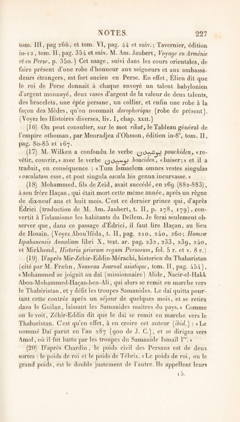 tom. in, pag 266, et tom. VI, pag. 44 et suiv.; Tavernier, édition iii-i 2 , tom. II, pag. 354 et suiv. M. Am. Jaubert, Voyage en Arménie et en Perse, p. 35o. ) Cet usage, suivi dans les cours orientales, de faire présent d’une robe d’honneur aux seigneurs et aux ambassa¬ deurs étrangers, est fort ancien en Perse. En elfet, Élien dit que le roi de Perse donnait à chaque envoyé un talent babylonien d’argent monnayé, deux vases d’argent de la valeur de deux talents, des bracelets, une épée persane, un collier, et enfin une robe à la façon des Mèdes, qu’on nommait dorophorigue (robe de présent). (Voyez les Histoires diverses, liv. I, chap. xxii.) (16) On peut consulter, sur le mot rïkat, le Tableau général de l’empire otboman, par Mouradjea d’Obsson, édition in-8°, tom. II, pag. 8o-85 et 167. (17) M. Wilken a confondu le verbe pouchiden, «re¬ vêtir, couvrir,» avec le verbe houcideny «baiser;» et il a traduit, en conséquence : «Tum Ismaelem omnes vestes singulas nosculatnin esse, et post singula oscula bis genua incurvasse.» (18) Mohammed, fils deZeïd, avait succédé, en 269 (882-883), à son frère Haçan, qui était mort cette même année, après un règne de dix-neuf ans et huit mois. C’est ce dernier prince qui, d’après Edrici (traduction de M. Am. Jaubert, t. II, p. 178, 179), con¬ vertit à l’islamisme les habitants du Deilem. Je ferai seulement ob¬ server que, dans ce passage d’Edrici, il faut lire Haçan, au lieu de Hosaïn. (Voyez Abou’lféda, t. H, pag. 210, 24o, 260; Hamzæ Ispahanensis Annaliuni libri X, text. ar. pag. 282, 233, 289, 24o, et Mirkhond, Hîstoria priorum regiim Persaram, fol. 5 r. et v. 8 r.) (19) D’après Mir-Zehir-Eddin-Méraclii, historien du Thabaristan (cité par M. Frælin, Nouveau Journal asiatique, tom. H, pag. 454 ), «Mohammed se joignit au dai (missionnaire) Alide, Nacir-el-Hakk Abou-Moliammed-Haçan-ben-Ali, qui alors se remit en marche vers le Thabéristan, et y défit les troupes Samanides. Le daï quitta pour¬ tant cette contrée après un séjour de quelques mois, et se retira dans le Guilan, laissant les Samanides maîtres du pays. » Comme on le voit, Zéhir-Eddin dit que le daï se remit en marche vers le Thabaristan. C’est qu’en effet, à en croire cet auteur [ibid.) : «Le nommé Daï parut en l’an 287 (900 de J. C.), et se dirigea vers Amol, où il fut battu par les troupes du Samanide Ismaïl I. » (20) D’après Chardin, le poids civil des Persans est de deux sortes ; le poids de roi et le poids de Tébriz. « Le poids de roi, ou le grand poids, est le double justement de l’autre. Ils appellent leurs