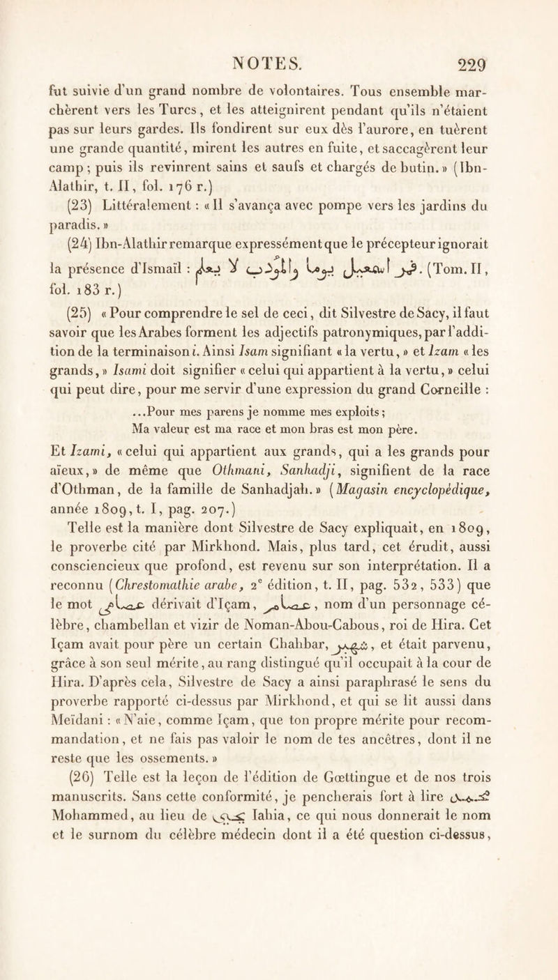 fut suivie d’un grand nombre de volontaires. Tous ensemble mar¬ chèrent vers les Turcs, et les atteignirent pendant qu’ils n’étaient pas sur leurs gardes. Ils fondirent sur eux dès l’aurore, en tuèrent une grande quantité, mirent les autres en fuite, et saccagèrent leur camp; puis ils revinrent sains et saufs et chargés de butin.» (Ibn- Alathir, t. II, fol. 176 r.) (23) Littéralement : « Il s’avança avec pompe vers les jardins du paradis. » (24) Ibn-Alathir remarque expressément que le précepteur ignorait la présence d’Ismaïl : V Lojj (Tom. II, fol. i83 r. ) (25) « Pour comprendre le sel de ceci, dit Silvestre de Sacy, il faut savoir que les Arabes forment les adjectifs patronymiques, par l’addi¬ tion de la terminaison i. Ainsi Isam signifiant « la vertu, » et Izam « les grands, » Isami doit signifier « celui qui appartient à la vertu, » celui qui peut dire, pour me servir d’une expression du grand Corneille : ...Pour mes parens je nomme mes exploits; Ma valeur est ma race et mon bras est mon père. Et Izawi, «celui qui appartient aux grands, qui a les grands pour aïeux,» de même que Othmani, Sanhadji, signifient de la race d’Othman, de la famille de Sanhadjah. » [Magasin encj'dopé digue, année 1809, t. ^^1') Telle est la manière dont Silvestre de Sacy expliquait, en 180g, le proverbe cité par Mirkhond. Mais, plus tard, cet érudit, aussi consciencieux que profond, est revenu sur son interprétation. Il a reconnu [Chrestomathie arabe, 2® édition, t. II, pag. 532, 533) que le mot dérivait d’Içam, nom d’un personnage cé¬ lèbre, chambellan et vizir de Noman-Abou-Cabous, roi de Hira. Cet Içam avait pour père un certain Chahbar, , et était parvenu, grâce à son seul mérite, au rang distingué qu’il occupait à la cour de Hira. D’après cela, Silvestre de Sacy a ainsi paraphrasé le sens du proverbe rapporté ci-dessus par Alirkhond, et qui se lit aussi dans Meïdani : «N’aie, comme Içam, que ton propre mérite pour recom¬ mandation, et ne fais pas valoir le nom de tes ancêtres, dont il ne reste que les ossements. » (20) Telle est la leçon de l’édition de Gœttingue et de nos trois manuscrits. Sans cette conformité, je pencherais fort à lire Mohammed, au lieu de lahia, ce qui nous donnerait le nom et le surnom du célèbre médecin dont il a été question ci-dessus,