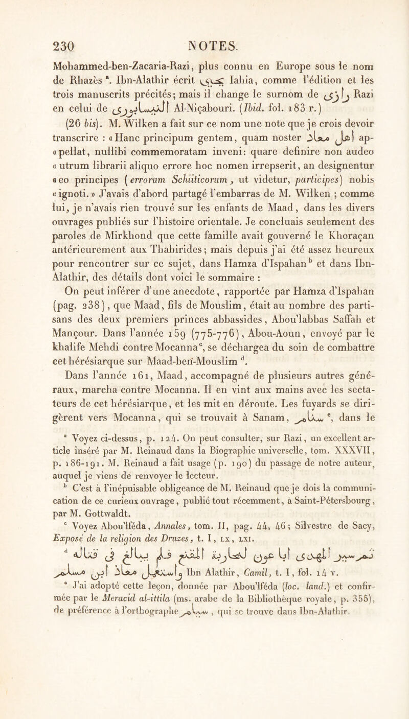 Mohammed-ben-Zacaria-Razi, plus connu en Europe sous le nom de Rhazès Ibn-Alathir écrit lahia, comme l’édition et les trois manuscrits précités ; mais il change le surnom de fj Razi en celui de Al-Niçabouri. [Ibid. fol. i83 r. ) (26 bis). M. Wilken a fait sur ce nom une note que je crois devoir transcrire : «Hanc principum gentem, quam noster ap- «pellat, nullibi commemoratam inveni: quare defmire non audeo « utrum librarii aliquo errore hoc nomen irrepserit, an designentur neo principes [erroram Schiiticonim, ut videtur, participes) nohis « ignoti. » J’avais d’abord partagé l’embarras de M. Wilken ; comme lui, je n’avais rien trouvé sur les enfants de Maad, dans les divers ouvrages publiés sur l’histoire orientale. Je concluais seulement des paroles de Mirkbond que cette famille avait gouverné le Kboraçan antérieurement aux Tbabirides ; mais depuis j’ai été assez heureux pour rencontrer sur ce sujet, dans Hamza d’Ispahan'' et dans Ibn- Alathir, des détails dont voici le sommaire : On peut inférer d’une anecdote, rapportée par Hamza d’Ispahan (pag. 238), que Maad, fils de Mouslim, était au nombre des parti¬ sans des deux premiers princes abbassides, Abou’labbas Salfab et Mançour. Dans l’année iSq (775-776), Abou-Aoun, envoyé par le khalife Mebdi contre Mocanna®, se déchargea du soin de combattre cet hérésiarque sur Maad-beri-Mouslim Dans l’année 161, Maad, accompagné de plusieurs autres géné¬ raux, marcha contre Mocanna. Il en vint aux mains avec les secta¬ teurs de cet hérésiarque, et les mit en déroute. Les fuyards se diri¬ gèrent vers Mocanna, qui se trouvait à Sanam, dans le “ Voyez ci-dessus, p. 12h. On peut consulter, sur Razi, un excellent ar¬ ticle inséré par M. Reinaud dans la Biographie universelle, tom. XXXVII, p. 186-191. M. Reinaud a fait usage (p. 190) du passage de notre auteur, auquel je viens de renvoyer le lecteur. ^ C’est à l’inépuisable obligeance de M. Reinaud que je dois la communi¬ cation de ce curieux ouvrage, publié tout récemment, à Saint-Pétersbourg, par M. Gottwaldt. “ Voyez Abou’lféda, Annales, tom. II, pag. 44, 46; Silvestre de Sacy, Exposé de la religion des Druzes, t. I, lx, lxi. ilst/O Ibn Alathir, Camil, t. I, fol. i4 v. J’ai adopté cette leçon, donnée par Abou’lféda [loc. laiid.) et confir¬ mée par le Meracid al-ittüa (ms. arabe de la Bibliothèque royale, p. 355), de préférence à l’orthographe, qui se trouve dans Ibn-Alathir