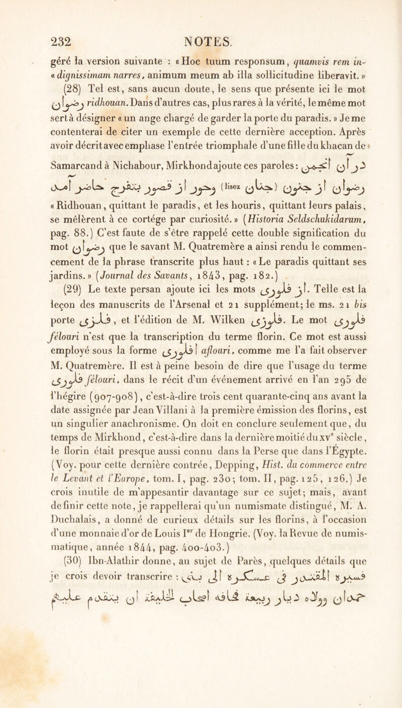 géré la version suivante : h Hoc tuum responsum, cjuamvis rem in- ndignissimam narres, animum meum ab ilia sollicitudine liberavit. » (28) Tel est, sans aucun doute, le sens que présente ici le mot O ridkouan. Dans d’autres cas, plus rares à la vérité, le même mot sert à désigner « un ange chargé de garder la porte du paradis. » Je me contenterai de citer un exemple de cette dernière acception. Après avoir décrit avec emphase l’entrée triomphale d’une fille du khacan dei Samarcand à Nichabour, Mirkhondajoute ces paroles : ü ^ J î ^ ^ ^ lisez ^ ^ f ^ « Ridliouan, quittant le paradis, et les houris, quittant leurs palais, se mêlèrent à ce cortège par curiosité.» [Historia Seldschukidarum, pag. 88.) C’est faute de s’être rappelé cette double signification du mot que le savant M. Quatremère a ainsi rendu le commen¬ cement de la phrase transcrite plus haut : « Le paradis quittant ses jardins.» [Journal des Savants, 1843, pag. 182.) (29) Le texte persan ajoute ici les mots jî* Telle est la leçon des manuscrits de l’Arsenal et 21 supplément; le ms. 21 bis porte , et f édition de M. Wilken Le mot fèlouri n’est que la transcription du terme florin. Ce mot est aussi employé sous la forme ajloari, comme me l’a fait observer M. Quatremère. Il est à peine besoin de dire que f usage du terme féloari, dans le récit d’un événement arrivé en fan 298 de i’iiégire (907-908), c’est-à-dire trois cent quarante-cinq ans avant la date assignée par Jean Villani à la première émission des florins, est un singulier anachronisme. On doit en conclure seulement que, du temps de Mirkhond, c’est-à-dire dans la dernière moitié du xv® siècle, le florin était presque aussi connu dans la Perse que dans l’Egypte. (Voy. pour cette dernière contrée, Depping, Hist. du commerce entre le Levant et l’Europe, tom. I, pag. 23o; tom. II, pag. 126, 126.) Je crois inutile de m’appesantir davantage sur ce sujet; mais, avant définir cette note, je rappellerai qu’un numismate distingué, M. A. Duchalais, a donné de curieux détails sur les florins, à l’occasion d’une monnaie d’or de Louis P*' de Hongrie. (Voy. la Revue de numis¬ matique, année i844, pag. 4oo-4o3.) (30) Ibn-Alatliir donne, au sujet de Parés, quelques détails que je crois devoir transcrire ; jf <•_