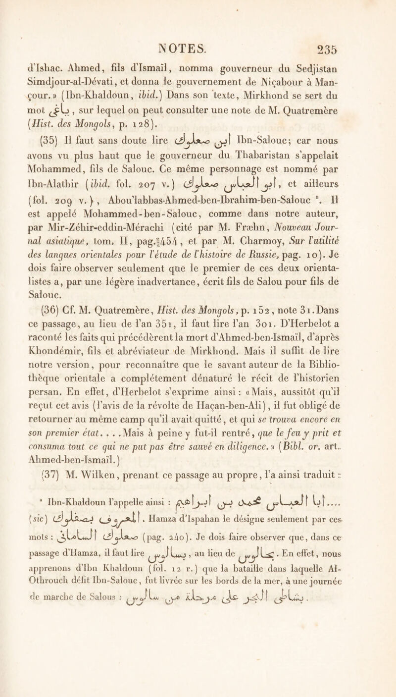 d’Ishac. Ahmed, fils d’Ismaïl, nomma gouverneur du Sedjistan Simdjour-al-Dévati, et donna le gouvernement de Niçabour à Man- çour. » (Ibn-Khaldoun, ibid.) Dans son texte, Mirkbond se sert du mot , sur lequel on peut consulter une note de M. Quatremère [Hist. des Mongols, p. 128). (35) Il faut sans doute lire Ibn-Salouc; car nous avons vu plus haut que le gouverneur du Thabaristan s’appelait Mohammed, fils de Salouc. Ce même personnage est nommé par Ibn-Alathir [ibid. fol. 207 v. ) et ailleurs (fol. 209 V.), Abou’labbas-Ahmed-ben-Ibrahim-ben-Salouc “. Il est appelé Mohammed-ben-Salouc, comme dans notre auteur, par Mir-Zéhir-eddin-Mérachi (cité par M. Fræbn, Nouveau Jour¬ nal asiatique, tom, II, pag.|454, et par M. Charmoy, Sur ïutilité des langues orientales pour l’étude de l'histoire de Russie, pag. 10). Je dois faire observer seulement que le premier de ces deux orienta¬ listes a, par une légère inadvertance, écrit fils de Salou pour fils de Salouc. (36) Cf. M. Quatremère, Hist. des Mongols,'p. 162, note 31.Dans ce passage, au lieu de l’an 351, il faut lire l’an 3oi. D’Herbelot a raconté les faits qui précédèrent la mort d’Ahmed-ben-Ismaïl, d’après K^bondémir, fils et abréviateur de Mirkbond. Mais il suffit de lire notre version, pour reconnaître que le savant auteur de la Biblio¬ thèque orientale a complètement dénaturé le récit de fbistorien persan. En effet, d’Herbelot s’exprime ainsi: «Alais, aussitôt qu’il reçut cet avis (l’avis de la révolte de Haçan-ben-Ali), il fut obligé de retourner au même camp qu’il avait quitté, et qui se trouva encore en son premier état. . . .Alais à peine y fut-il rentré, que le feu y prit et consuma tout ce qui ne put pas être sauvé en diligence.)) [Bibl. or. art.. Abmed-ben-Ismaïl. ) (37) M. Wilken, prenant ce passage au propre, l’a ainsi traduit r * Ibn-Klialdoun l’appelle ainsi : IjÎ.... {sic) . Hamza d’ispaban le désigne seulement par ces mois : j^l^LuJî (p^g* 2 4o). Je dois faire observer que, dans ce passage d’Hamza, Il faut lire , au lieu de <. En effet, nous apprenons d’Ibn Khaldoun (fol. 12 r. ) que la bataille dans laquelle Al- Ollirouch défit Ibn-Salouc, fut livrée sur les bords delà mer, aune journée de marche de Salons ;