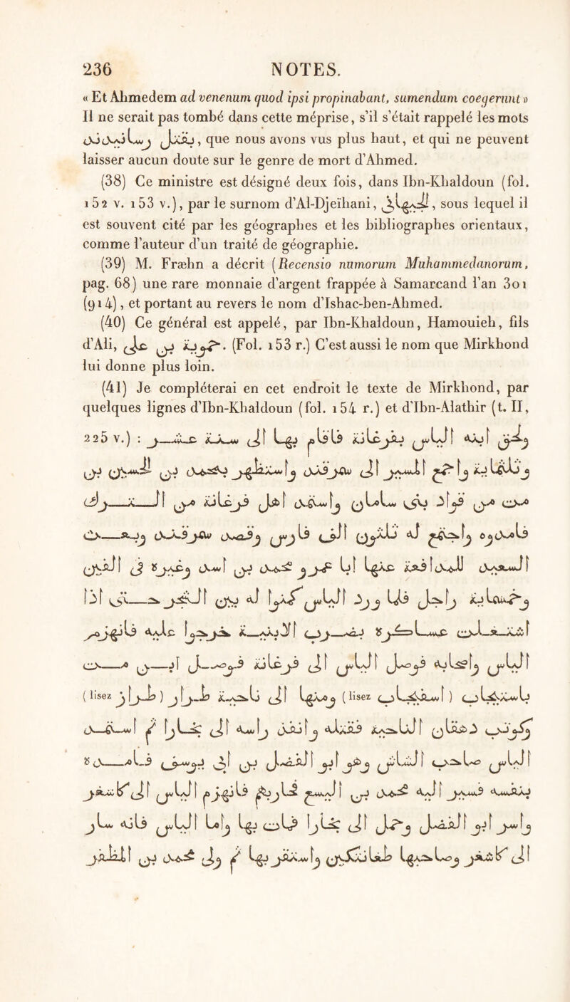 « Et Ahmedem ad venenum (juod ipsi propinabant, sumendum coegernnt » H ne serait pas tombé dans cette méprise, s’il s’était rappelé les mots que nous avons vus plus haut, et qui ne peuvent laisser aucun doute sur le genre de mort d’Ahmed. (38) Ce ministre est désigné deux fois, dans Ibn-Khaldoun (fol. i52 V. i53 V.), par le surnom d’Al-Djeïliani, lequel il est souvent cité par les géographes et les bibliographes orientaux, comme l’auteur d’un traité de géographie. (39) M. Fræhn a décrit [Recensio numorum Muhammedanoram. pag. 68) une rare monnaie d’argent frappée à Samarcand l’an 3oi (914), et portant au revers le nom d’Ishac-ben-Ahmed. (40) Ce général est appelé, par Ibn-Khaldoun, Hamouieh, fils d’Ali, C’est aussi le nom que Mirkhond lui donne plus loin. (41) Je compléterai en cet endroit le texte de Mirkhond, par quelques lignes d’Ibn-Khaldoun (fol. i54 r.) et d'Ibn-Alathir (t. II, 2 2 5 V. ) : jl Lgj jbUIs ^ÜI «ujf l3j__fl (J..* iüLcji J^t CLs_c\-À.5j.<w ôjcmLs ^ tN-wf [ 3 f î (.J** ^ L\j iü cVjvlc <_ sj._aAj ÎJjJÉ=>L_uitC (;>A_à_K.wÎ ^ ^ f ( lisez j IjJL» ) ^ j^_lj (_|î (lisez ) Cjl^X-wU c>-—ii—wt ^ f^L_sÇ A-IaH-9 ^ cN—.^1,3 I 3^ î (^\ |a^^jl5 ||^^L:2 ^^/si f 0*-^^ A.j\l f <X,uiAO ajli ^LJ[ Lof^ J. A.Î4.L î lâl? Lo^ ^ (