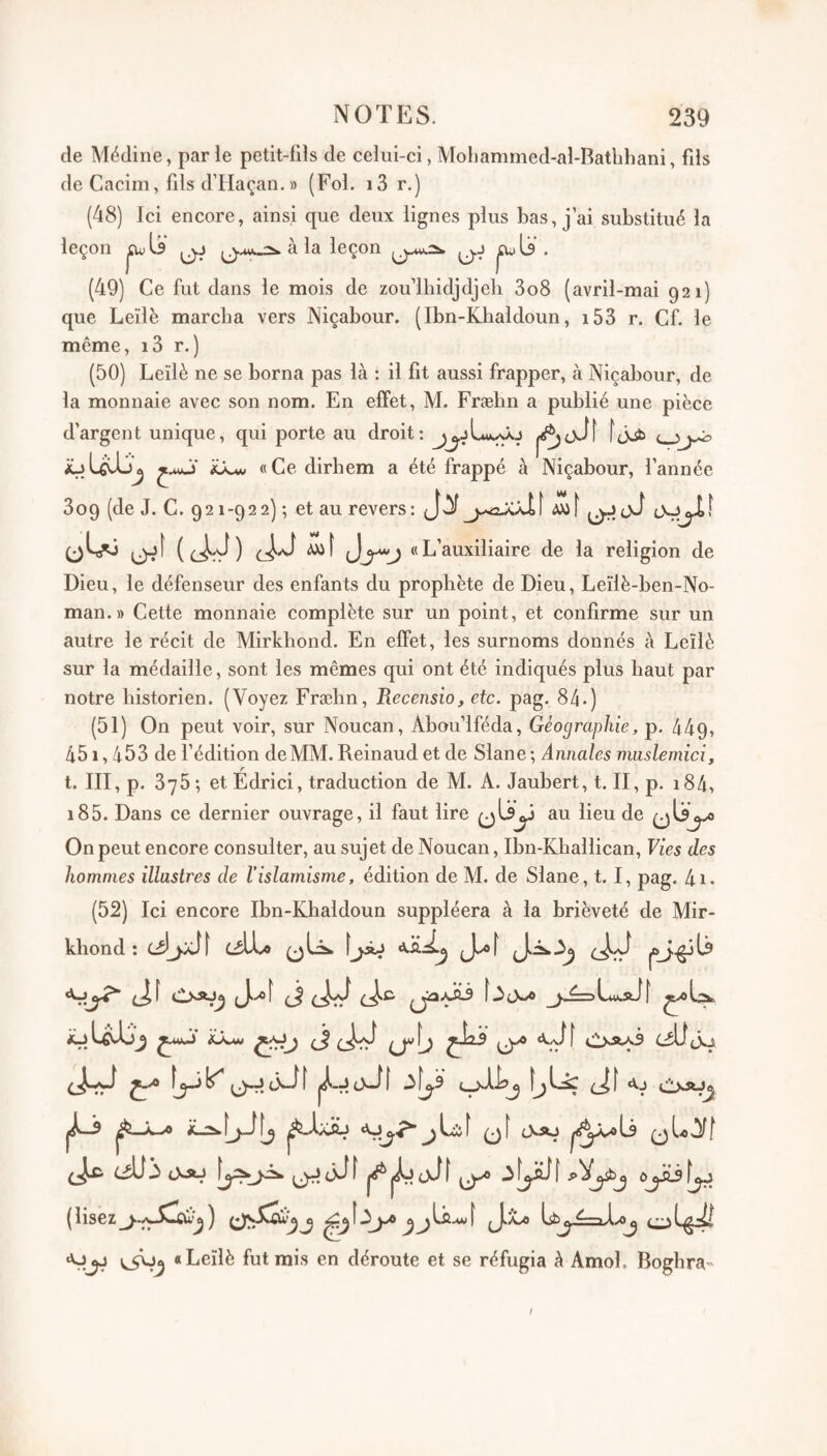 de Médine, par le petit-lils de celui-ci, Moliammed-al-Batbhani, fds de Cacim, fils d’Haçan. » (Fol. i3 r.) (48) Ici encore, ainsi que deux lignes plus bas, j ai substitué la à la leç (49) Ce fut dans le mois de zou’lhidjdjeb 3o8 (avril-mai 921) que Leïlè marcha vers Niçabour. (Ibn-Khaldoun, i53 r. Cf. le même, i3 r.) (50) Leïlè ne se borna pas là ; il fit aussi frapper, à Niçabour, de la monnaie avec son nom. En effet, M. Fræhn a publié une pièce d’argent unique, qui porte au droit; «Ce dirhem a été frappé à Niçabour, l’année 3o9 (de J. C. 921-922) ; et au revers: J {(^^) àx>\ «L’auxiliaire de la religion de Dieu, le défenseur des enfants du prophète de Dieu, Leïlè-ben-No- man. » Cette monnaie complète sur un point, et confirme sur un autre le récit de Mirkbond. En effet, les surnoms donnés à Leïlè sur la médaille, sont les mêmes qui ont été indiqués plus haut par notre historien. (Voyez Fræhn, Recensio, etc. pag. 84.) (51) On peut voir, sur Noucan, Abou’lféda, Géographie, p. 449, 451,453 de l’édition de MM. Reinaud et de Slane ; Annales muslemici, t. III, p. 375 ; et Edrici, traduction de M. A. Jaubert, t. II, p. i84, i85. Dans ce dernier ouvrage, il faut lire au lieu de On peut encore consulter, au sujet de Noucan, Ibn-Khallican, Vies des hommes illustres de l’islamisme, édition de M. de Slane, 1.1, pag. 4i. (52) Ici encore Ibn-Khaldoun suppléera à la brièveté de Mir- khond : C^lLo [jâj Juof kj ^mkJ iiXjiM [ t'** vaa3 cÜtkj «vjjj «Leïlè fut mis en déroute et se réfugia à Amol. Boghra- I