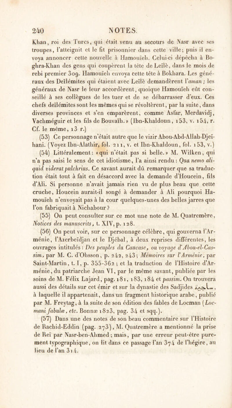 Khan, roi des Turcs, qui était venu au secours de Nasr avec ses troupes, Talteignit et ie fit prisonnier dans cette ville; puis il en¬ voya annoncer cette nouvelle à Hamouïeh. Celui-ci dépêcha à Bo- ghra-Khan des gens qui coupèrent la tête de Leïlè, dans le mois de rebi premier Sog. Hamouïeh envoya cette tête à Bokhara. Les géné¬ raux des Deïlémites qui étaient avec Leïlè demandèrent Vaman ; les généraux de Nasr le leur accordèrent, quoique Hamouïeh eût con¬ seillé à ses collègues de les tuer et de se débarrasser d’eux. Ces chefs deïlémites sont les mêmes qui se révoltèrent, par la suite, dans diverses provinces et s’en emparèrent, comme Asfar, Merdavidj, Vachméguir et les fils de Bouvaïh.» (Ibn-Khaldoun, i53, v. i54, r. Cf. le même, i3 r.) (53) Ce personnage n’était autre que le vizir Abou-Abd-Allah-Djeï- hani. (Voyez Ibn-Alathir, fol. 211, v. et Ibn-Khaldoun, fol. i53, v.) (54) Littéralement: «qui n’était pas si belle.» M. Wilken, qui n’a pas saisi le sens de cet idiotisme, Ta ainsi rendu: Qua nemo ali- qaid viderai pulchrius. Ce savant aurait dû remarquer que sa traduc¬ tion était tout à fait en désaccord avec la demande d’Houcein, fils d’Ali. Si personne n’avait jamais rien vu de plus beau que cette cruche, Houcein aurait-il songé à demander à Ali pourquoi Ha¬ mouïeh n’envoyait pas à la cour quelques-unes des belles jarres que Ton fabriquait à Nichabour ? (55) On peut consulter sur ce mot une note de M. Quatremère, Notices des manascrits, t. XIV, p. 128. (56) On peut voir, sur ce personnage célèbre, qui gouverna l’Ar¬ ménie, TAzerbeïdjan et le Djébal, à deux reprises différentes, les ouvrages intitulés : Des peuples du Caucase, ou vojage d’Jbou-el-Cas~ sim, par M. C. d’Ohsson, p. 2/4.2, 243; Mémoires sur l’Arménie, par Saint-Martin, 1.1, p. 355-362 ; et la traduction de l’Histoire d’Ar¬ ménie, du patriarche Jean VI, par le même savant, publiée par les soins de M. Félix Lajard, pag. 181, i83, i84 et passim. On trouvera aussi des détails sur cet émir et sur la dynastie des Sadjides L, à laquelle il appartenait, dans un fragment historique arabe, publié par M. Freytag, à la suite de son édition des fables deLocman [Loc- mani fabulee, etc. Bonnæ 1828, pag. 34 et sqq.). (57) Dans une des notes de son beau commentaire sur l’Histoire de Racbid-Eddin (pag. 278), M. Quatremère a mentionné la prise de Reï par Nasr-ben-Ahmed ; mais, par une erreur peut-être pure¬ ment typographique, on lit dans ce passage Tan 874 de Thégire, au lieu de Tan 81/4.