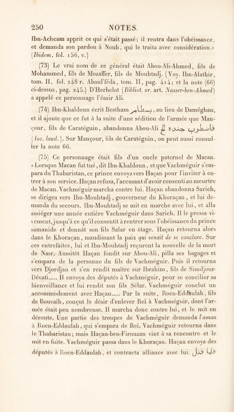 Iba-Achcam apprit ce qui s’était passé ; ii rentra dans l’obéissance, et demanda son pardon à Nouh, qui le traita avec considération.« [Ibidem, fol. i56, v.) (73) Le vrai nom de ce général était Abou-Ali-Ahmed, fils de Mohammed, fils de Mozaffer, fils de Mouhtadj. (Voy. Ibn-Alathir, tom. II, fol. 2 48 r. Aboul’féda, tom. II, pag. 4i4; et la note (66) ci-dessus, pag. 245.) D’Herbelot [Bihliot. or. art. Ncisser~ben-Ahmecl) a appelé ce personnage l’émir Ali. (74) Ibn-Khaldoun écrit Bestham , au lieu de Daméghan, et il ajoute que ce fut à la suite d’une sédition de l’armée que Alan- cour, fils de Caratéguin, abandonna Abou-Ali ^ ( loc. laud. ). Sur Mançour, fils de Caratéguin, on peut aussi consul¬ ter la note 66. (75) Ce personnage était fils d’un oncle paternel de Alacan. « Lorsque Macan fut tué, dit Ibn-Khaldoun, etque Vachméguir s’em¬ para du Thabaristan, ce prince envoya vers Haçan pour l’inviter à en¬ trer à son service. Haçan refusa, l’accusant d’avoir consenti au meurtre de Macan. Vachméguir marcha contre lui. Haçan abandonna Sarieh, se dirigea vers Ibn-Mouhtadj , gouverneur du Khoraçan , et lui de¬ manda du secours. Tbn-Mouhtadj se mit en marche avec lui, et alla assiéger une année entière Vachméguir dans Sarieh. 11 le pressa vi¬ vement,] usqu’à ce qu’il consentît à rentrer sous l’obéissance du prince samanide et donnât son fils Salar en otage. Haçan retourna alors dans le Khoraçan, maudissant la paix qui venait de se conclure. Sur ces entrefaites, lui et Ibn-Mouhtadj reçurent la nouvelle de la mort de Nasr. Aussitôt Haçan fondit sur Abou-Ali, pilla ses bagages et s’empara de la personne du fils de Vachméguir. Puis il retourna vers Djordjan et s’en rendit maître sur Ibrahim, fils de Simdjour- Dévati.Il envoya des députés à Vachméguir, pour se concilier sa bienveillance et lui rendit son fils Sélar. Vachméguir conclut un accommodement avec Haçan. Par la suite, Rocn-Eddâulah, fils de Bouvaïh, conçut le désir d’enlever Reï à Vachméguir, dont l’ar¬ mée était peu nombreuse. Il marcha donc contre lui, et le mit en déroute. Lne partie des troupes de Vachméguir demanda l’aman à Rocn-Eddaulah, qui s’empara de Reï. Vachméguir retourna dans le Thabaristan; mais Haçan-ben-Firouzan vint à sa rencontre et le mit en fuite. Vachméguir passa dans le Khoraçan. Haçan envoya des députés à Rocn-Biddaulah, et contracta alliance avec lui. (J.X3
