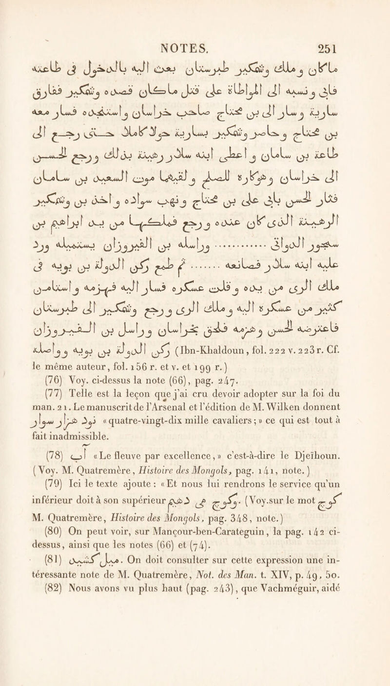 'VX.cli? ^ i!lsAJ qIx-wj.-^ L^Xa^ ‘^a.^^Lui^ ocS.^JCw|j ^ i.*w î^^js:2k ^ Lw ^ ^~*‘' ^ 2h s^Lo ^ J (J—uiu^ i^Â^jjôLw «ujÎ ^_jJipîj (jLoLw 0j ^U? >3 ^wO L_Vi» (.^wvikatxi f ü' 0.J (3^îj <J^ (j-*^ jUi O^ 1^L>^^ ^ J ô tNÂc (J(_5f [ 3^^ f^A.v^'X.uO ^ .»••#••••••• ^cN^ 1 ^ «Vj^ 0j f . '^'*^ ^-*««1-5 ^ «^Jü I j^_^IjCm'[^ ^3 <\i^[^L*v.S Oi^sAs J ® t^r? cAX^ ^ Us.vi/^^y.Aj3 I ^ ^ ^ cA'^ ^ ‘^A»î î übj^-r?-^^ (jj J^fjj (jL-f^yJç ^.uAI «\^.i?y:Êl3 aL-sÎjj (J^ iJjjJf (j.Sj (Ibn-Klialdoun, foi. 22 2 V. 2 23r. Cf. le même auteur, foi. 156 r. et v. et 199 r. ) (76) Voy. ci-dessus la note (66), pag. 2/17. (77) Telle est la leçon que j’ai cru devoir adopter sur la foi du man. 21. Le manuscrit de l’Arsenal et l’édition de M. Wilken donnent j\j-**> j\^ -^j « quatre-vingt-dix mille cavaliers;» ce qui est tout à fait inadmissible. (78) c_j[ « Le fleuve par excellence, » c’est-à-dire le Djeïhoun. ( Voy. M. Quatremère, Histoire des Mongols, pag. 14i, note. ) (79) Ici le texte ajoute: «Et nous lui rendrons le service qu’un inférieur doit à son supérieur ^ ( Voy.sur le mot M. Quatremère, Histoire des Mongols, pag. 348, note.) (80) On peut voir, sur Mançour-ben-Carateguin, la pag. 1/12 ci- dessus, ainsi que les notes (66) et (74). (81) 0<aJ^. On doit consulter sur cette expression une in¬ téressante note de M. Quatremère, Not. des Man. t. XIV, p. 49, 5o. (82) Nous avons vu plus haut (pag. 243), que Vachméguir, aide